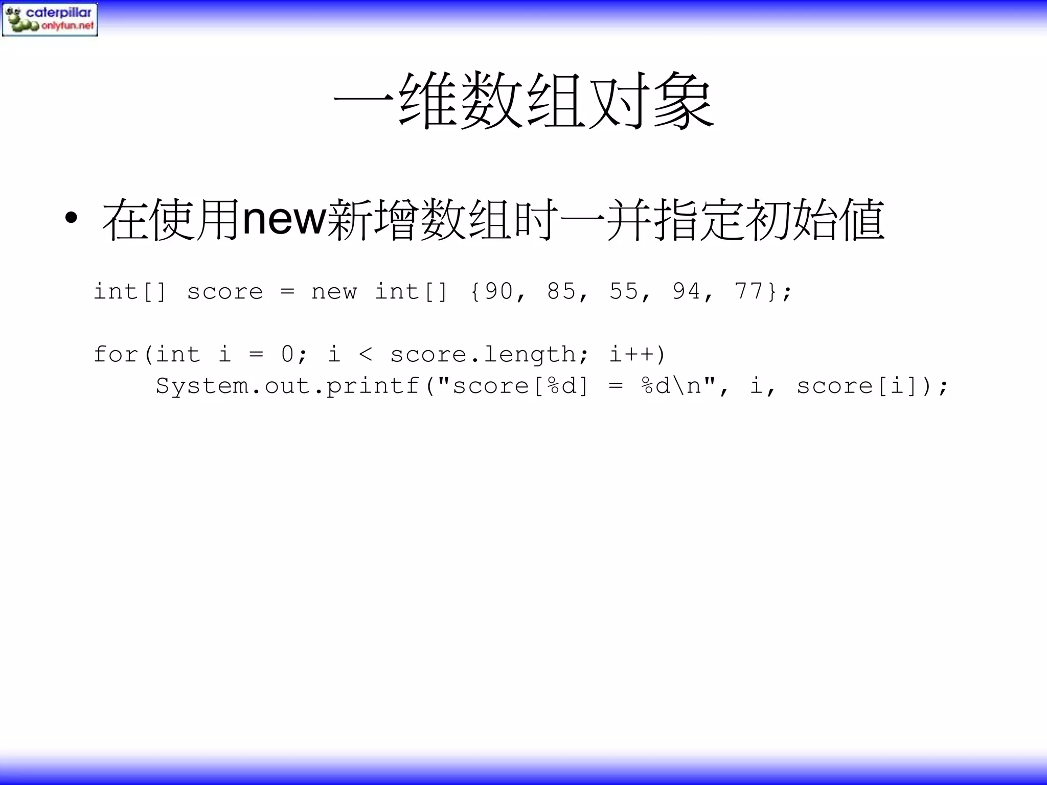 一维数组对象 • 在使用new新增数组时一并指定初始值 int[] score = new int[] {90, 85, 55, 94, 77}; for(int i = 0; i < score.length; i++) System.out.printf("score[%d] = %dn", i, score[i]); 