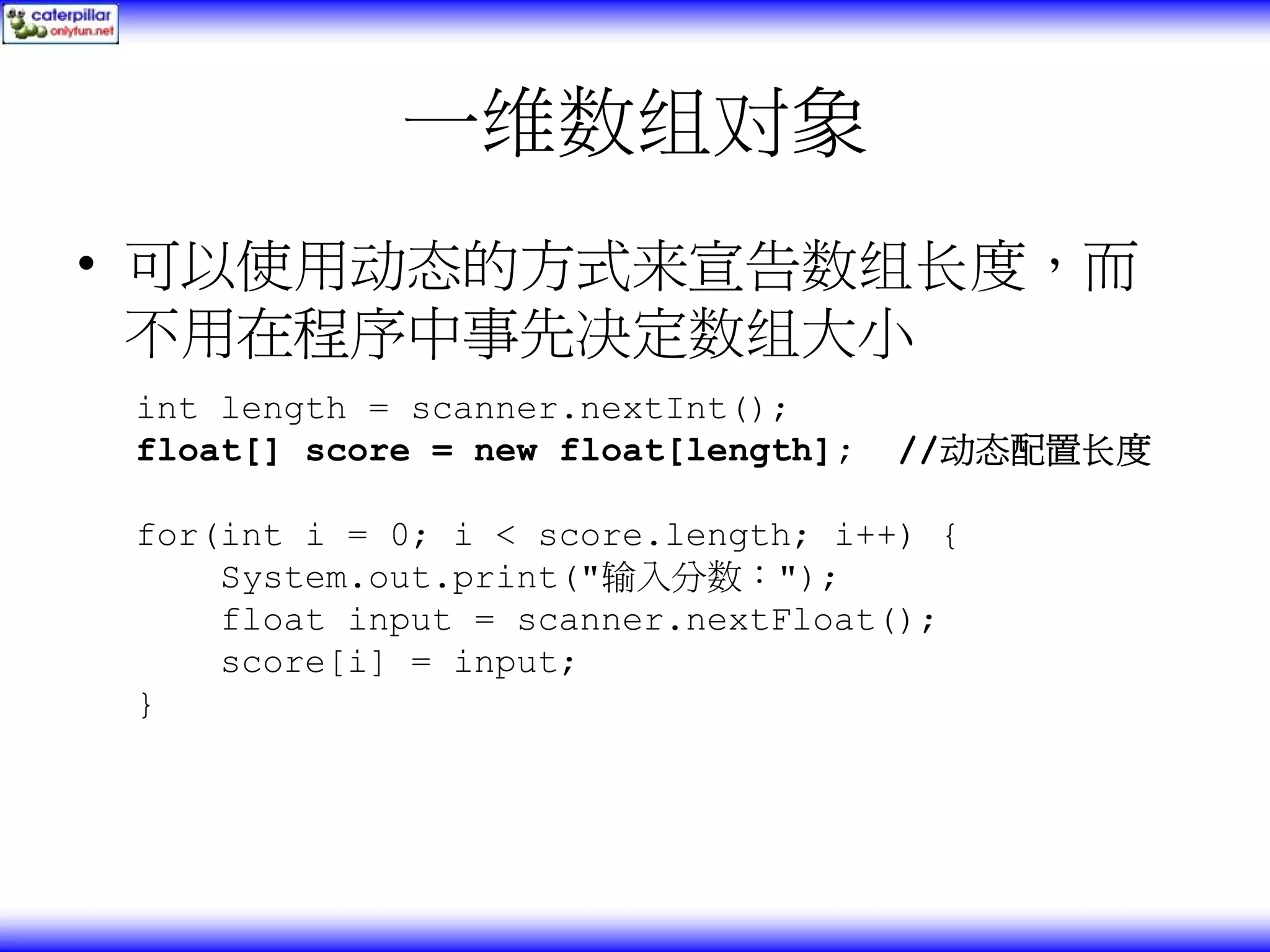 一维数组对象 • 可以使用动态的方式来宣告数组长度，而 不用在程序中事先决定数组大小 int length = scanner.nextInt(); float[] score = new float[length]; //动态配置长度 for(int i = 0; i < score.length; i++) { System.out.print("输入分数："); float input = scanner.nextFloat(); score[i] = input; } 