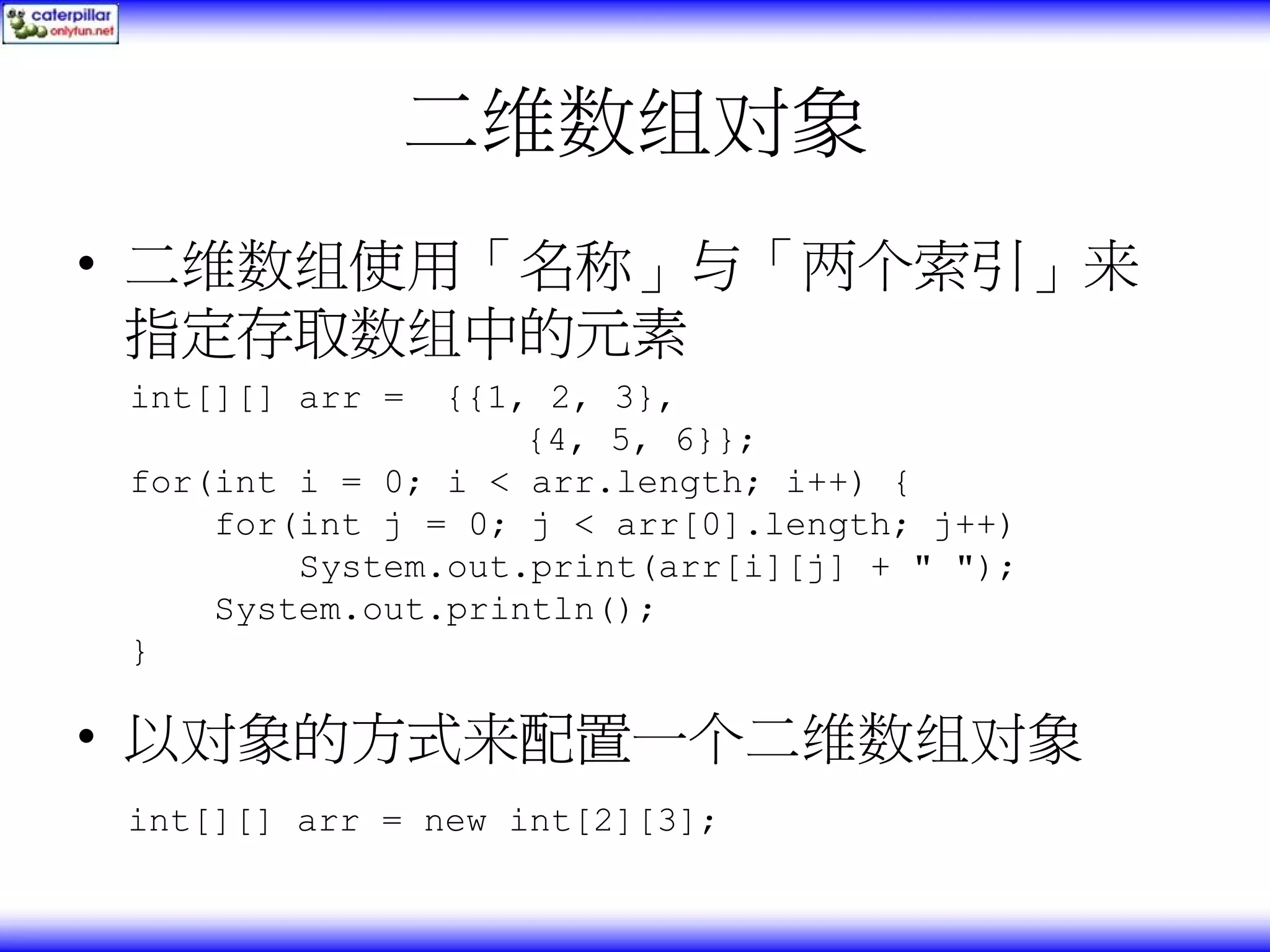 二维数组对象 • 二维数组使用「名称」与「两个索引」来 指定存取数组中的元素 int[][] arr = {{1, 2, 3}, {4, 5, 6}}; for(int i = 0; i < arr.length; i++) { for(int j = 0; j < arr[0].length; j++) System.out.print(arr[i][j] + " "); System.out.println(); } • 以对象的方式来配置一个二维数组对象 int[][] arr = new int[2][3]; 