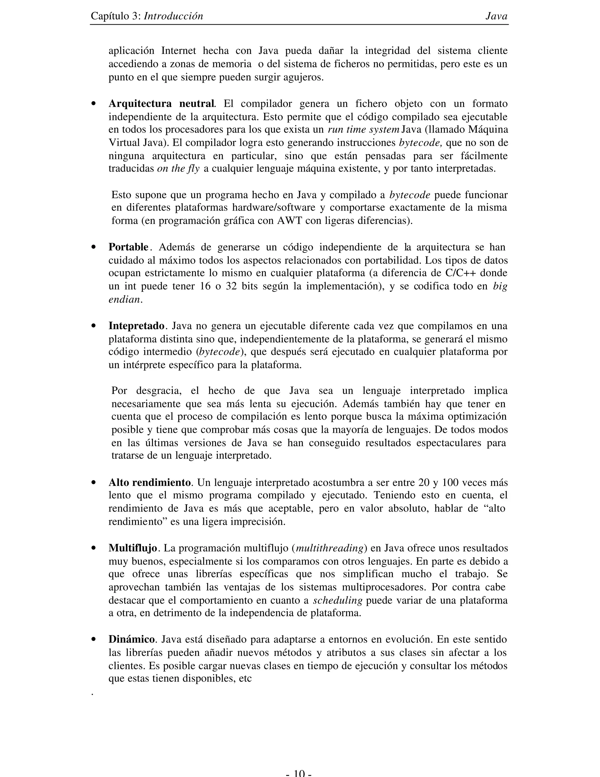 Capítulo 3: Introducción                                                               Java


    aplicación Internet hecha con Java pueda dañar la integridad del sistema cliente
    accediendo a zonas de memoria o del sistema de ficheros no permitidas, pero este es un
    punto en el que siempre pueden surgir agujeros.

•   Arquitectura neutral. El compilador genera un fichero objeto con un formato
    independiente de la arquitectura. Esto permite que el código compilado sea ejecutable
    en todos los procesadores para los que exista un run time system Java (llamado Máquina
    Virtual Java). El compilador logra esto generando instrucciones bytecode, que no son de
    ninguna arquitectura en particular, sino que están pensadas para ser fácilmente
    traducidas on the fly a cualquier lenguaje máquina existente, y por tanto interpretadas.

    Esto supone que un programa hecho en Java y compilado a bytecode puede funcionar
    en diferentes plataformas hardware/software y comportarse exactamente de la misma
    forma (en programación gráfica con AWT con ligeras diferencias).

•   Portable . Además de generarse un código independiente de la arquitectura se han
    cuidado al máximo todos los aspectos relacionados con portabilidad. Los tipos de datos
    ocupan estrictamente lo mismo en cualquier plataforma (a diferencia de C/C++ donde
    un int puede tener 16 o 32 bits según la implementación), y se codifica todo en big
    endian.

•   Intepretado. Java no genera un ejecutable diferente cada vez que compilamos en una
    plataforma distinta sino que, independientemente de la plataforma, se generará el mismo
    código intermedio (bytecode), que después será ejecutado en cualquier plataforma por
    un intérprete específico para la plataforma.

    Por desgracia, el hecho de que Java sea un lenguaje interpretado implica
    necesariamente que sea más lenta su ejecución. Además también hay que tener en
    cuenta que el proceso de compilación es lento porque busca la máxima optimización
    posible y tiene que comprobar más cosas que la mayoría de lenguajes. De todos modos
    en las últimas versiones de Java se han conseguido resultados espectaculares para
    tratarse de un lenguaje interpretado.

•   Alto rendimiento. Un lenguaje interpretado acostumbra a ser entre 20 y 100 veces más
    lento que el mismo programa compilado y ejecutado. Teniendo esto en cuenta, el
    rendimiento de Java es más que aceptable, pero en valor absoluto, hablar de “alto
    rendimiento” es una ligera imprecisión.

•   Multiflujo. La programación multiflujo (multithreading) en Java ofrece unos resultados
    muy buenos, especialmente si los comparamos con otros lenguajes. En parte es debido a
    que ofrece unas librerías específicas que nos simplifican mucho el trabajo. Se
    aprovechan también las ventajas de los sistemas multiprocesadores. Por contra cabe
    destacar que el comportamiento en cuanto a scheduling puede variar de una plataforma
    a otra, en detrimento de la independencia de plataforma.

•   Dinámico. Java está diseñado para adaptarse a entornos en evolución. En este sentido
    las librerías pueden añadir nuevos métodos y atributos a sus clases sin afectar a los
    clientes. Es posible cargar nuevas clases en tiempo de ejecución y consultar los métodos
    que estas tienen disponibles, etc
.
 