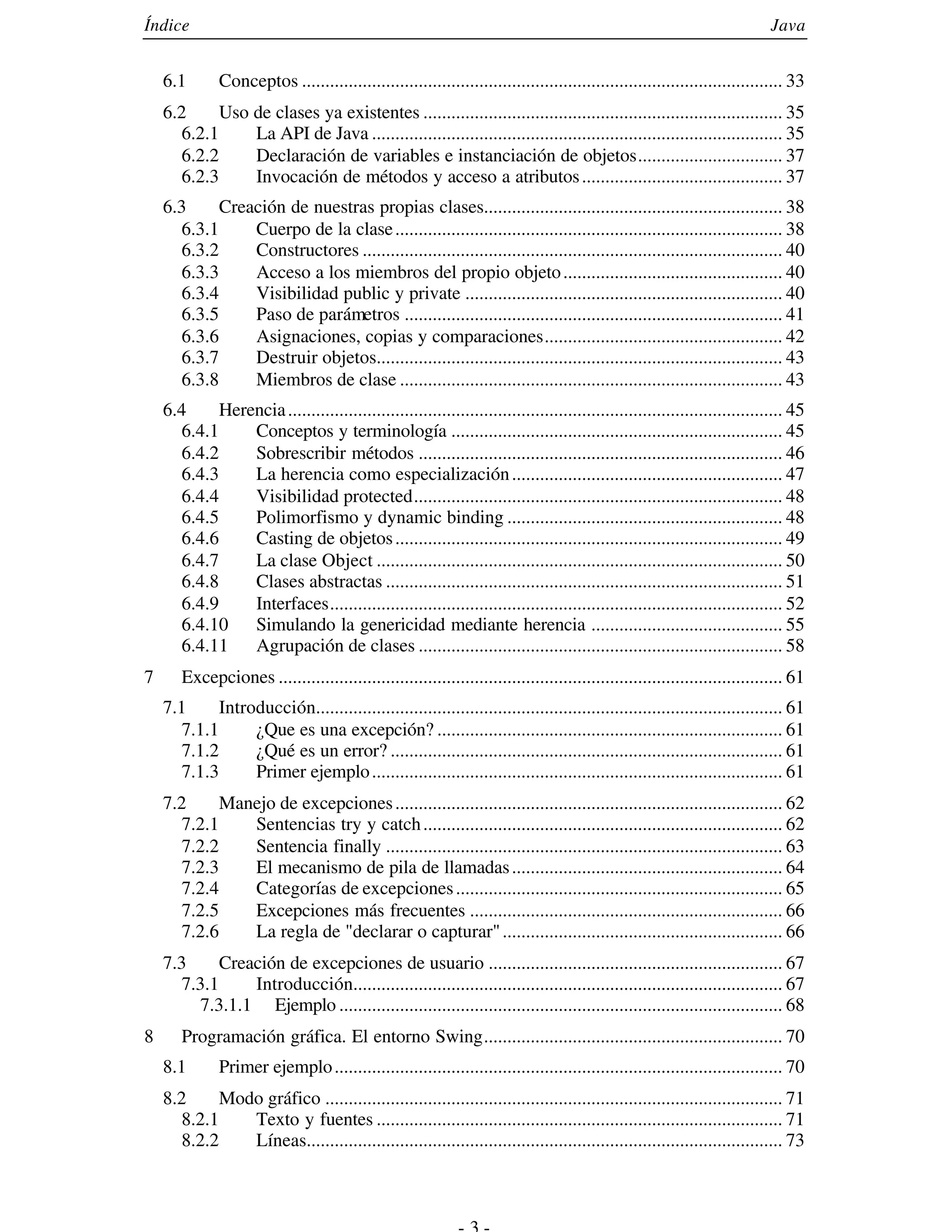 Índice                                                                                                                      Java


    6.1        Conceptos ....................................................................................................... 33
    6.2      Uso de clases ya existentes ............................................................................. 35
       6.2.1     La API de Java ........................................................................................ 35
       6.2.2     Declaración de variables e instanciación de objetos............................... 37
       6.2.3     Invocación de métodos y acceso a atributos ........................................... 37
    6.3     Creación de nuestras propias clases................................................................ 38
      6.3.1     Cuerpo de la clase ................................................................................... 38
      6.3.2     Constructores .......................................................................................... 40
      6.3.3     Acceso a los miembros del propio objeto ............................................... 40
      6.3.4     Visibilidad public y private .................................................................... 40
      6.3.5     Paso de parámetros ................................................................................. 41
      6.3.6     Asignaciones, copias y comparaciones................................................... 42
      6.3.7     Destruir objetos....................................................................................... 43
      6.3.8     Miembros de clase .................................................................................. 43
    6.4      Herencia .......................................................................................................... 45
       6.4.1     Conceptos y terminología ....................................................................... 45
       6.4.2     Sobrescribir métodos .............................................................................. 46
       6.4.3     La herencia como especialización .......................................................... 47
       6.4.4     Visibilidad protected............................................................................... 48
       6.4.5     Polimorfismo y dynamic binding ........................................................... 48
      6.4.6      Casting de objetos ................................................................................... 49
      6.4.7      La clase Object ....................................................................................... 50
      6.4.8      Clases abstractas ..................................................................................... 51
      6.4.9      Interfaces................................................................................................. 52
      6.4.10     Simulando la genericidad mediante herencia ......................................... 55
      6.4.11     Agrupación de clases .............................................................................. 58
7      Excepciones ............................................................................................................ 61
    7.1      Introducción.................................................................................................... 61
       7.1.1      ¿Que es una excepción? .......................................................................... 61
       7.1.2      ¿Qué es un error? .................................................................................... 61
       7.1.3      Primer ejemplo ........................................................................................ 61
    7.2      Manejo de excepciones ................................................................................... 62
       7.2.1    Sentencias try y catch ............................................................................. 62
       7.2.2    Sentencia finally ..................................................................................... 63
       7.2.3    El mecanismo de pila de llamadas .......................................................... 64
       7.2.4    Categorías de excepciones ...................................................................... 65
       7.2.5    Excepciones más frecuentes ................................................................... 66
      7.2.6     La regla de "declarar o capturar" ............................................................ 66
    7.3      Creación de excepciones de usuario ............................................................... 67
       7.3.1     Introducción............................................................................................ 67
          7.3.1.1 Ejemplo ............................................................................................... 68
8      Programación gráfica. El entorno Swing................................................................ 70
    8.1        Primer ejemplo ................................................................................................ 70
    8.2      Modo gráfico .................................................................................................. 71
       8.2.1    Texto y fuentes ....................................................................................... 71
       8.2.2    Líneas...................................................................................................... 73
 