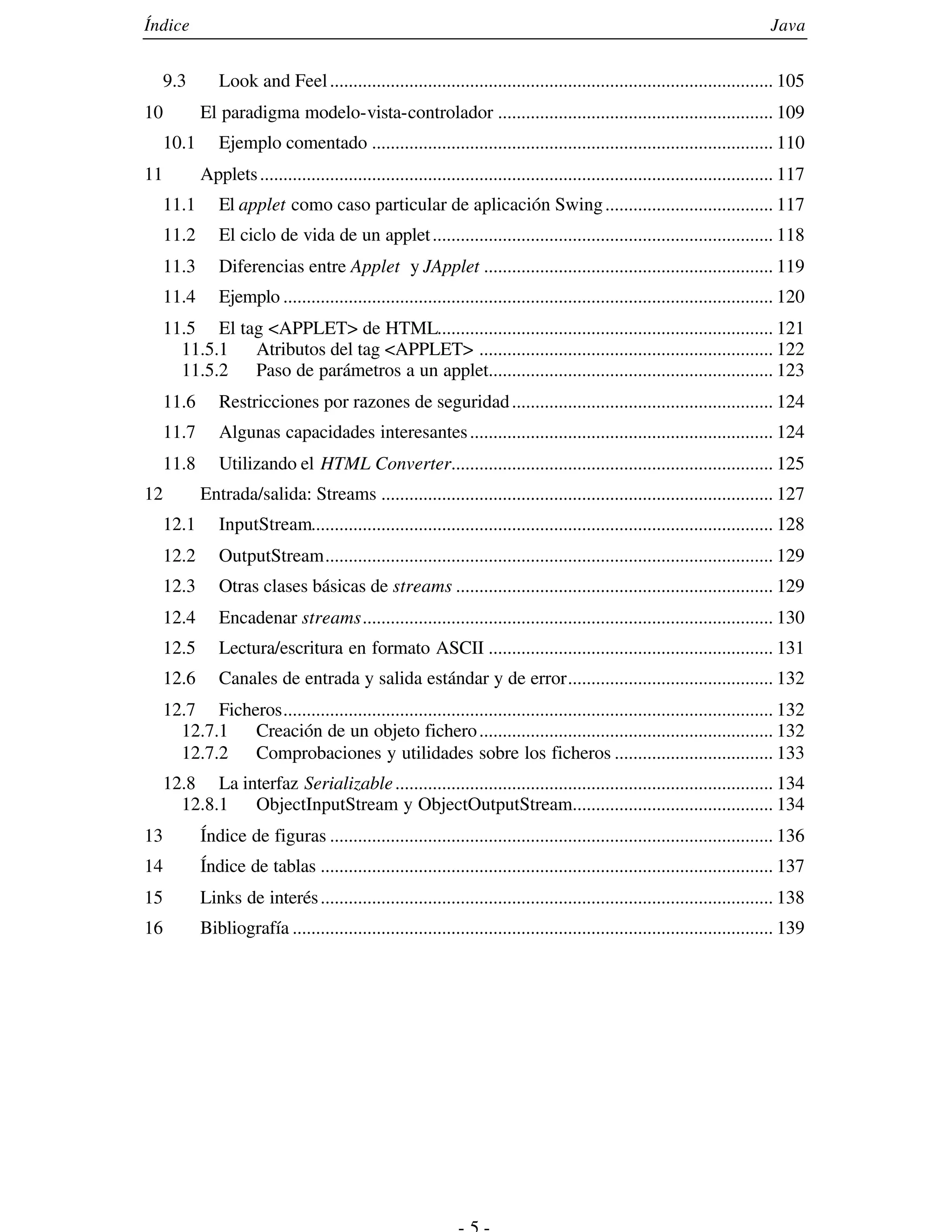 Índice                                                                                                                         Java


     9.3       Look and Feel ............................................................................................... 105
10          El paradigma modelo-vista-controlador ........................................................... 109
     10.1      Ejemplo comentado ...................................................................................... 110
11          Applets .............................................................................................................. 117
     11.1      El applet como caso particular de aplicación Swing .................................... 117
     11.2      El ciclo de vida de un applet ......................................................................... 118
     11.3      Diferencias entre Applet y JApplet .............................................................. 119
     11.4      Ejemplo ......................................................................................................... 120
     11.5 El tag <APPLET> de HTML........................................................................ 121
       11.5.1  Atributos del tag <APPLET> ............................................................... 122
       11.5.2  Paso de parámetros a un applet............................................................. 123
     11.6      Restricciones por razones de seguridad ........................................................ 124
     11.7      Algunas capacidades interesantes ................................................................. 124
     11.8      Utilizando el HTML Converter..................................................................... 125
12          Entrada/salida: Streams .................................................................................... 127
     12.1      InputStream................................................................................................... 128
     12.2      OutputStream................................................................................................ 129
     12.3      Otras clases básicas de streams .................................................................... 129
     12.4      Encadenar streams........................................................................................ 130
     12.5      Lectura/escritura en formato ASCII ............................................................. 131
     12.6      Canales de entrada y salida estándar y de error............................................ 132
     12.7 Ficheros......................................................................................................... 132
       12.7.1  Creación de un objeto fichero ............................................................... 132
       12.7.2  Comprobaciones y utilidades sobre los ficheros .................................. 133
  12.8 La interfaz Serializable ................................................................................. 134
    12.8.1  ObjectInputStream y ObjectOutputStream........................................... 134
13          Índice de figuras ............................................................................................... 136
14          Índice de tablas ................................................................................................. 137
15          Links de interés ................................................................................................. 138
16          Bibliografía ....................................................................................................... 139
 