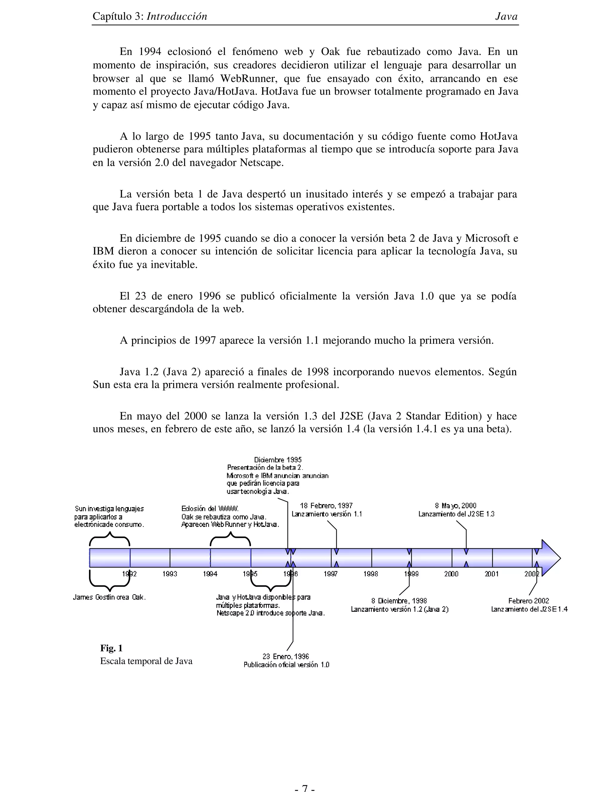 Capítulo 3: Introducción                                                                 Java


     En 1994 eclosionó el fenómeno web y Oak fue rebautizado como Java. En un
momento de inspiración, sus creadores decidieron utilizar el lenguaje para desarrollar un
browser al que se llamó WebRunner, que fue ensayado con éxito, arrancando en ese
momento el proyecto Java/HotJava. HotJava fue un browser totalmente programado en Java
y capaz así mismo de ejecutar código Java.

      A lo largo de 1995 tanto Java, su documentación y su código fuente como HotJava
pudieron obtenerse para múltiples plataformas al tiempo que se introducía soporte para Java
en la versión 2.0 del navegador Netscape.

      La versión beta 1 de Java despertó un inusitado interés y se empezó a trabajar para
que Java fuera portable a todos los sistemas operativos existentes.

      En diciembre de 1995 cuando se dio a conocer la versión beta 2 de Java y Microsoft e
IBM dieron a conocer su intención de solicitar licencia para aplicar la tecnología Java, su
éxito fue ya inevitable.

     El 23 de enero 1996 se publicó oficialmente la versión Java 1.0 que ya se podía
obtener descargándola de la web.

     A principios de 1997 aparece la versión 1.1 mejorando mucho la primera versión.

     Java 1.2 (Java 2) apareció a finales de 1998 incorporando nuevos elementos. Según
Sun esta era la primera versión realmente profesional.

     En mayo del 2000 se lanza la versión 1.3 del J2SE (Java 2 Standar Edition) y hace
unos meses, en febrero de este año, se lanzó la versión 1.4 (la versión 1.4.1 es ya una beta).




 Fig. 1
 Escala temporal de Java
 