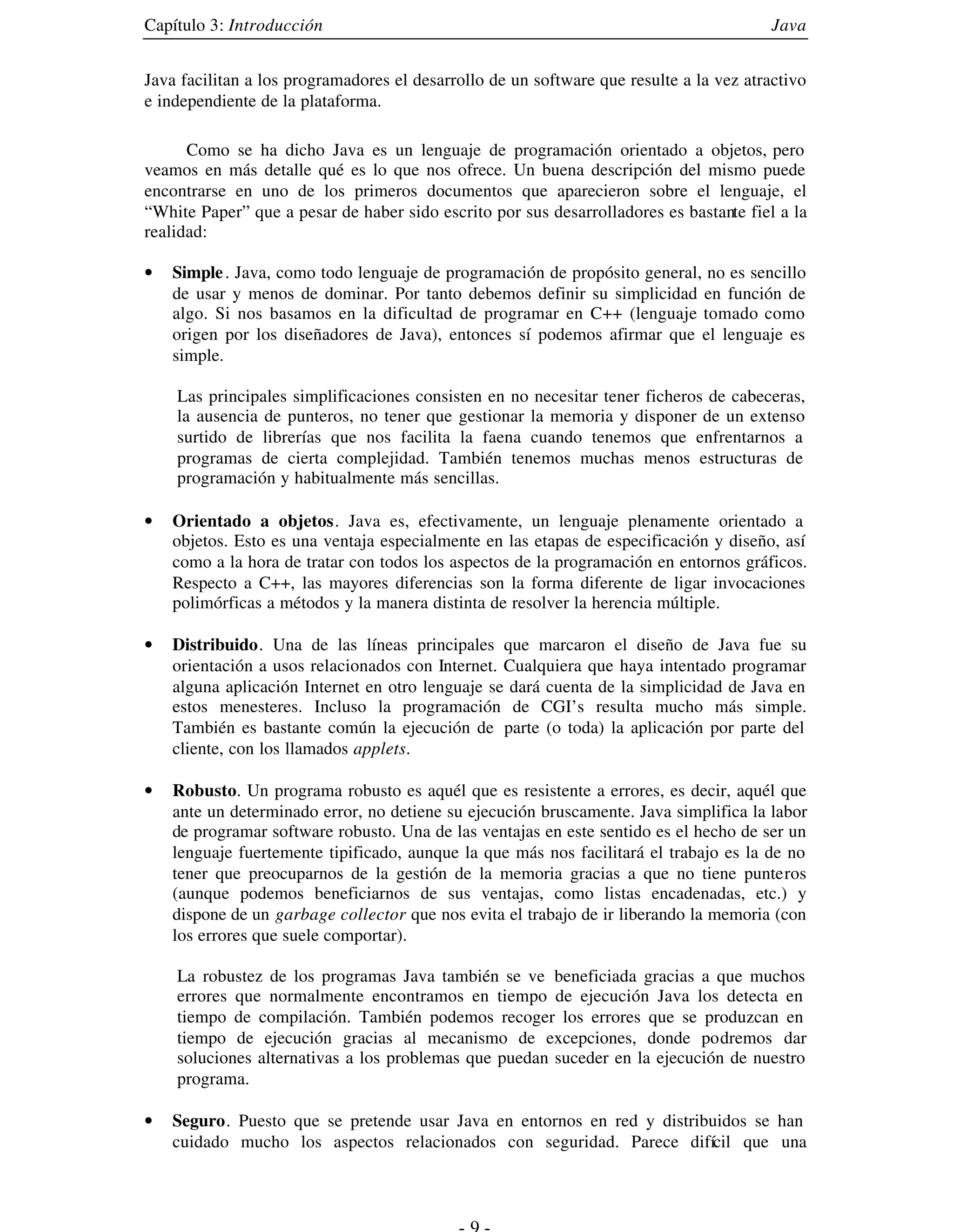 Capítulo 3: Introducción                                                                 Java


Java facilitan a los programadores el desarrollo de un software que resulte a la vez atractivo
e independiente de la plataforma.

      Como se ha dicho Java es un lenguaje de programación orientado a objetos, pero
veamos en más detalle qué es lo que nos ofrece. Un buena descripción del mismo puede
encontrarse en uno de los primeros documentos que aparecieron sobre el lenguaje, el
“White Paper” que a pesar de haber sido escrito por sus desarrolladores es bastante fiel a la
realidad:

•   Simple . Java, como todo lenguaje de programación de propósito general, no es sencillo
    de usar y menos de dominar. Por tanto debemos definir su simplicidad en función de
    algo. Si nos basamos en la dificultad de programar en C++ (lenguaje tomado como
    origen por los diseñadores de Java), entonces sí podemos afirmar que el lenguaje es
    simple.

    Las principales simplificaciones consisten en no necesitar tener ficheros de cabeceras,
    la ausencia de punteros, no tener que gestionar la memoria y disponer de un extenso
    surtido de librerías que nos facilita la faena cuando tenemos que enfrentarnos a
    programas de cierta complejidad. También tenemos muchas menos estructuras de
    programación y habitualmente más sencillas.

•   Orientado a objetos. Java es, efectivamente, un lenguaje plenamente orientado a
    objetos. Esto es una ventaja especialmente en las etapas de especificación y diseño, así
    como a la hora de tratar con todos los aspectos de la programación en entornos gráficos.
    Respecto a C++, las mayores diferencias son la forma diferente de ligar invocaciones
    polimórficas a métodos y la manera distinta de resolver la herencia múltiple.

•   Distribuido. Una de las líneas principales que marcaron el diseño de Java fue su
    orientación a usos relacionados con Internet. Cualquiera que haya intentado programar
    alguna aplicación Internet en otro lenguaje se dará cuenta de la simplicidad de Java en
    estos menesteres. Incluso la programación de CGI’s resulta mucho más simple.
    También es bastante común la ejecución de parte (o toda) la aplicación por parte del
    cliente, con los llamados applets.

•   Robusto. Un programa robusto es aquél que es resistente a errores, es decir, aquél que
    ante un determinado error, no detiene su ejecución bruscamente. Java simplifica la labor
    de programar software robusto. Una de las ventajas en este sentido es el hecho de ser un
    lenguaje fuertemente tipificado, aunque la que más nos facilitará el trabajo es la de no
    tener que preocuparnos de la gestión de la memoria gracias a que no tiene punteros
    (aunque podemos beneficiarnos de sus ventajas, como listas encadenadas, etc.) y
    dispone de un garbage collector que nos evita el trabajo de ir liberando la memoria (con
    los errores que suele comportar).

    La robustez de los programas Java también se ve beneficiada gracias a que muchos
    errores que normalmente encontramos en tiempo de ejecución Java los detecta en
    tiempo de compilación. También podemos recoger los errores que se produzcan en
    tiempo de ejecución gracias al mecanismo de excepciones, donde podremos dar
    soluciones alternativas a los problemas que puedan suceder en la ejecución de nuestro
    programa.

•   Seguro. Puesto que se pretende usar Java en entornos en red y distribuidos se han
    cuidado mucho los aspectos relacionados con seguridad. Parece difícil que una
 