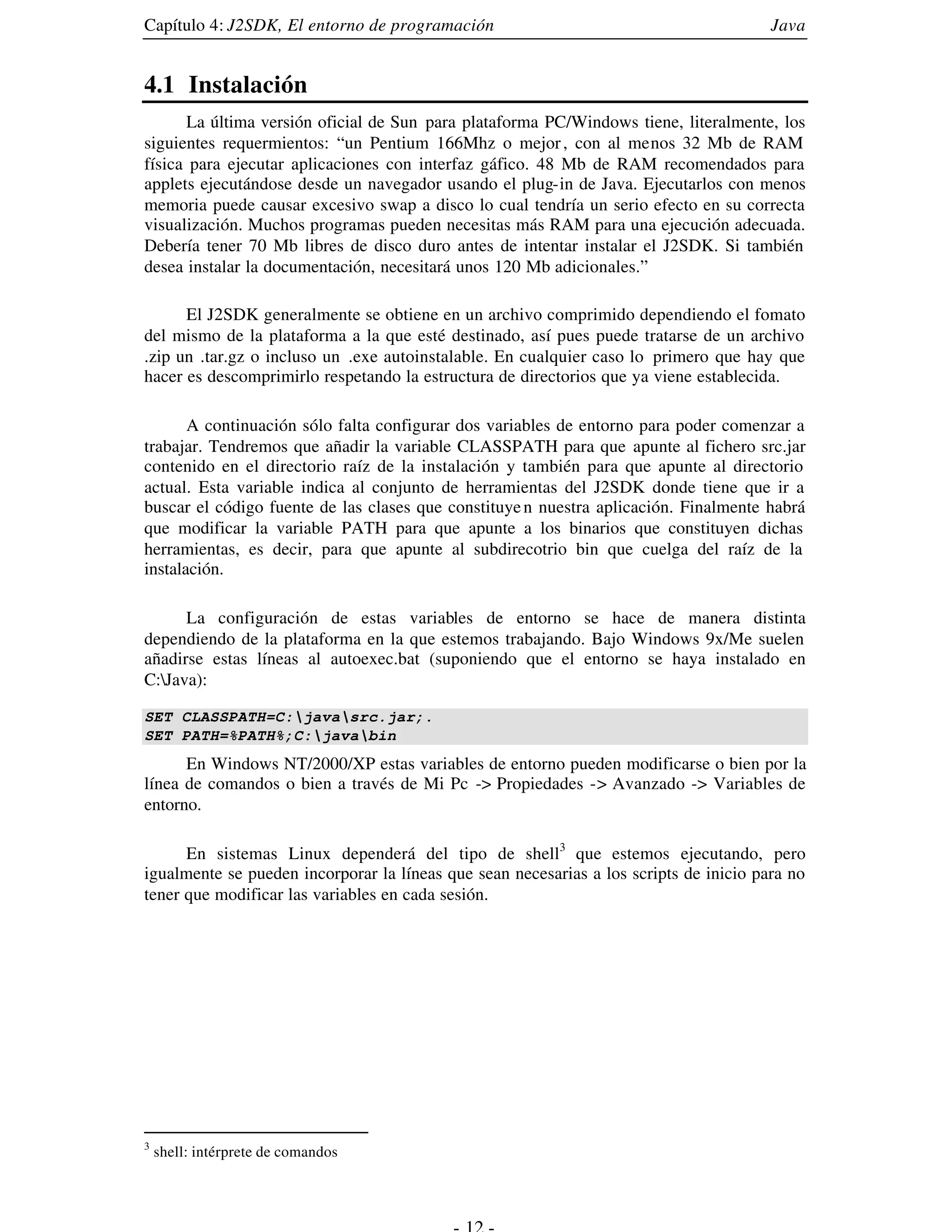 Capítulo 4: J2SDK, El entorno de programación                                           Java


4.1 Instalación
      La última versión oficial de Sun para plataforma PC/Windows tiene, literalmente, los
siguientes requermientos: “un Pentium 166Mhz o mejor , con al menos 32 Mb de RAM
física para ejecutar aplicaciones con interfaz gáfico. 48 Mb de RAM recomendados para
applets ejecutándose desde un navegador usando el plug-in de Java. Ejecutarlos con menos
memoria puede causar excesivo swap a disco lo cual tendría un serio efecto en su correcta
visualización. Muchos programas pueden necesitas más RAM para una ejecución adecuada.
Debería tener 70 Mb libres de disco duro antes de intentar instalar el J2SDK. Si también
desea instalar la documentación, necesitará unos 120 Mb adicionales.”

      El J2SDK generalmente se obtiene en un archivo comprimido dependiendo el fomato
del mismo de la plataforma a la que esté destinado, así pues puede tratarse de un archivo
.zip un .tar.gz o incluso un .exe autoinstalable. En cualquier caso lo primero que hay que
hacer es descomprimirlo respetando la estructura de directorios que ya viene establecida.

       A continuación sólo falta configurar dos variables de entorno para poder comenzar a
trabajar. Tendremos que añadir la variable CLASSPATH para que apunte al fichero src.jar
contenido en el directorio raíz de la instalación y también para que apunte al directorio
actual. Esta variable indica al conjunto de herramientas del J2SDK donde tiene que ir a
buscar el código fuente de las clases que constituye n nuestra aplicación. Finalmente habrá
que modificar la variable PATH para que apunte a los binarios que constituyen dichas
herramientas, es decir, para que apunte al subdirecotrio bin que cuelga del raíz de la
instalación.

      La configuración de estas variables de entorno se hace de manera distinta
dependiendo de la plataforma en la que estemos trabajando. Bajo Windows 9x/Me suelen
añadirse estas líneas al autoexec.bat (suponiendo que el entorno se haya instalado en
C:Java):

SET CLASSPATH=C:javasrc.jar;.
SET PATH=%PATH%;C:javabin
      En Windows NT/2000/XP estas variables de entorno pueden modificarse o bien por la
línea de comandos o bien a través de Mi Pc -> Propiedades -> Avanzado -> Variables de
entorno.

      En sistemas Linux dependerá del tipo de shell3 que estemos ejecutando, pero
igualmente se pueden incorporar la líneas que sean necesarias a los scripts de inicio para no
tener que modificar las variables en cada sesión.




3
    shell: intérprete de comandos
 