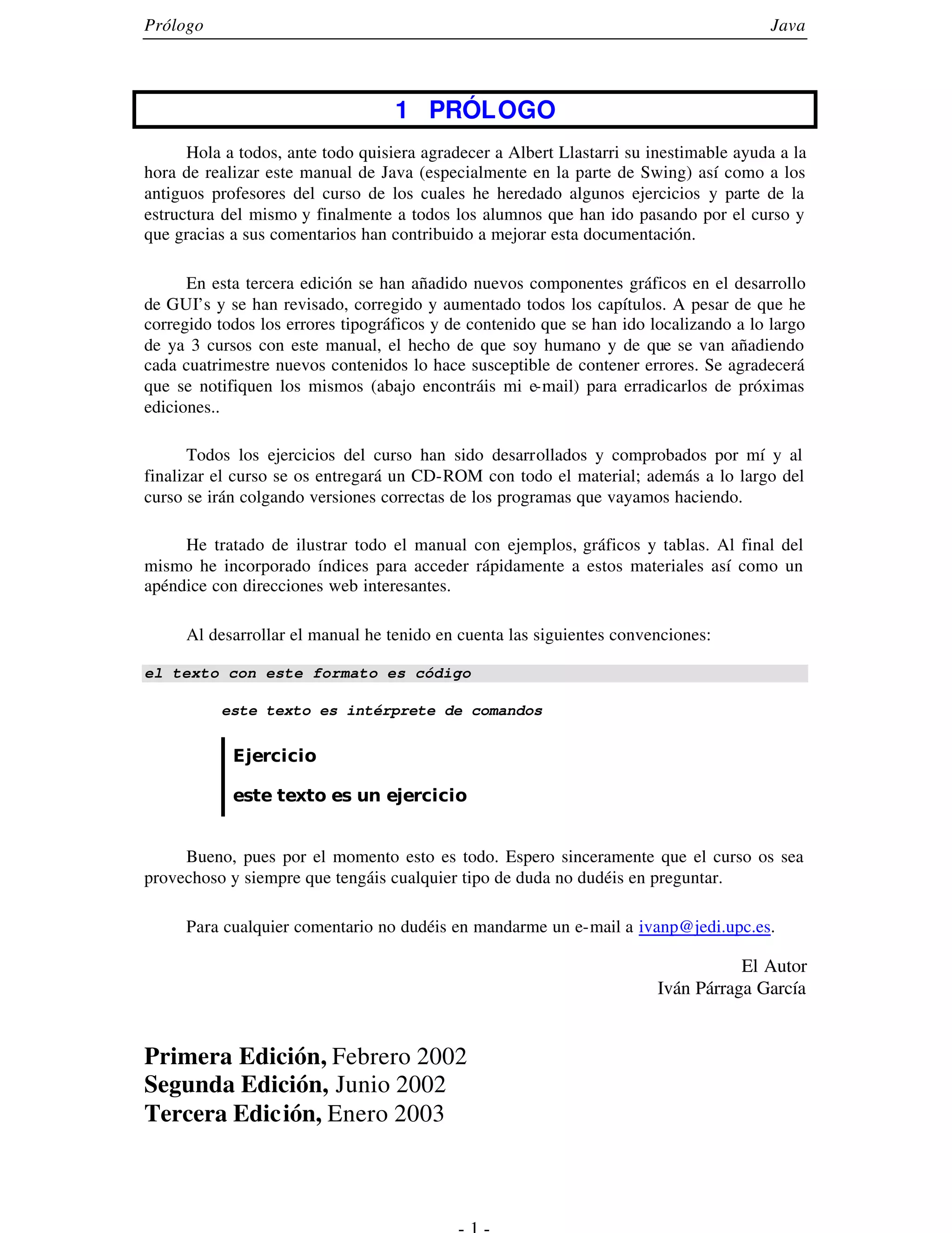 Prólogo                                                                                 Java




                                   1 PRÓLOGO
      Hola a todos, ante todo quisiera agradecer a Albert Llastarri su inestimable ayuda a la
hora de realizar este manual de Java (especialmente en la parte de Swing) así como a los
antiguos profesores del curso de los cuales he heredado algunos ejercicios y parte de la
estructura del mismo y finalmente a todos los alumnos que han ido pasando por el curso y
que gracias a sus comentarios han contribuido a mejorar esta documentación.

      En esta tercera edición se han añadido nuevos componentes gráficos en el desarrollo
de GUI’s y se han revisado, corregido y aumentado todos los capítulos. A pesar de que he
corregido todos los errores tipográficos y de contenido que se han ido localizando a lo largo
de ya 3 cursos con este manual, el hecho de que soy humano y de que se van añadiendo
cada cuatrimestre nuevos contenidos lo hace susceptible de contener errores. Se agradecerá
que se notifiquen los mismos (abajo encontráis mi e-mail) para erradicarlos de próximas
ediciones..

       Todos los ejercicios del curso han sido desarrollados y comprobados por mí y al
finalizar el curso se os entregará un CD-ROM con todo el material; además a lo largo del
curso se irán colgando versiones correctas de los programas que vayamos haciendo.

     He tratado de ilustrar todo el manual con ejemplos, gráficos y tablas. Al final del
mismo he incorporado índices para acceder rápidamente a estos materiales así como un
apéndice con direcciones web interesantes.

     Al desarrollar el manual he tenido en cuenta las siguientes convenciones:

el texto con este formato es código

          este texto es intérprete de comandos


            Ejercicio

            este texto es un ejercicio


     Bueno, pues por el momento esto es todo. Espero sinceramente que el curso os sea
provechoso y siempre que tengáis cualquier tipo de duda no dudéis en preguntar.

     Para cualquier comentario no dudéis en mandarme un e-mail a ivanp@jedi.upc.es.

                                                                                   El Autor
                                                                        Iván Párraga García


Primera Edición, Febrero 2002
Segunda Edición, Junio 2002
Tercera Edición, Enero 2003
 