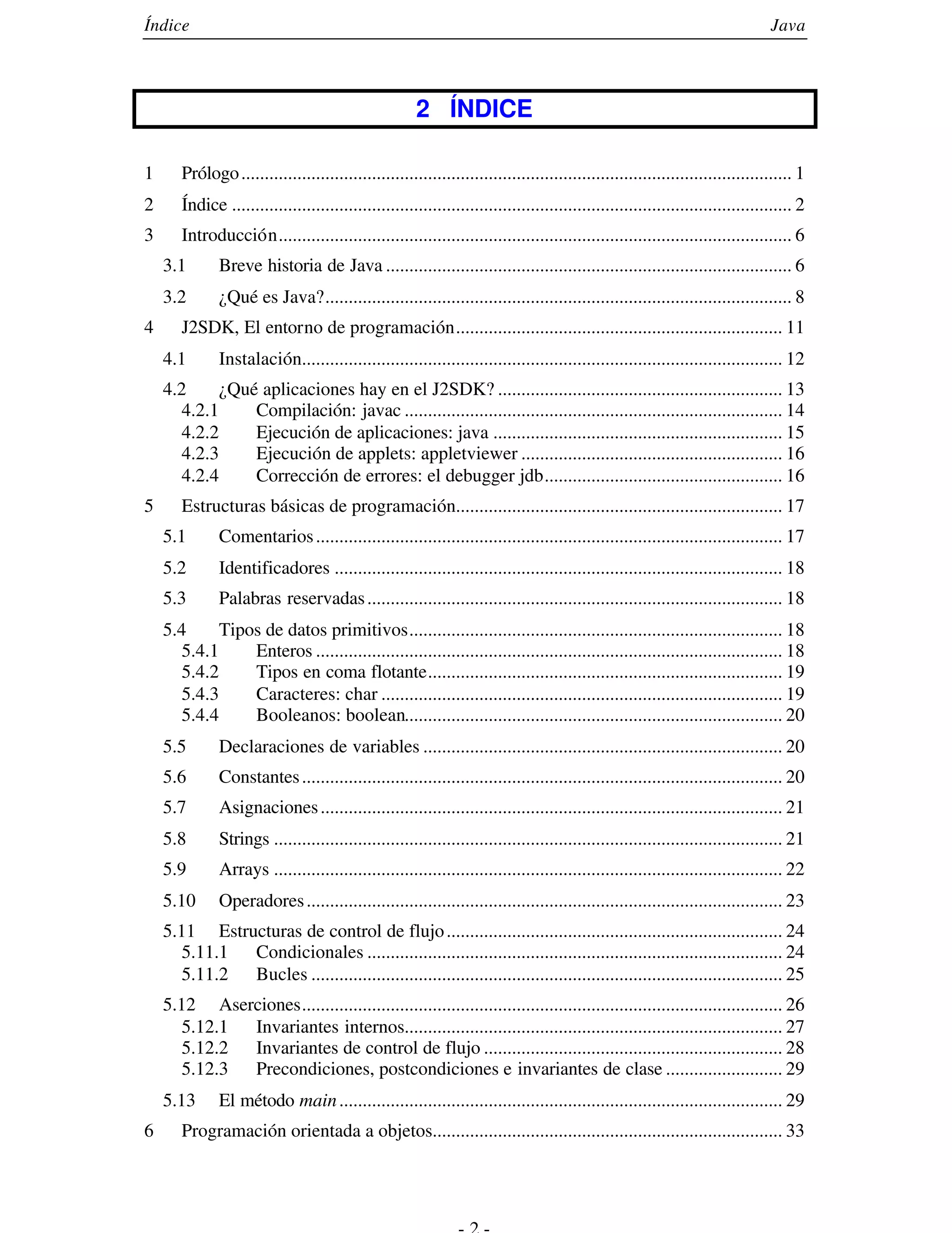 Índice                                                                                                                          Java



                                                       2 ÍNDICE

1      Prólogo ...................................................................................................................... 1
2      Índice ........................................................................................................................ 2
3      Introducción.............................................................................................................. 6
    3.1       Breve historia de Java ....................................................................................... 6
    3.2       ¿Qué es Java?.................................................................................................... 8
4      J2SDK, El entorno de programación...................................................................... 11
    4.1       Instalación....................................................................................................... 12
    4.2      ¿Qué aplicaciones hay en el J2SDK? ............................................................. 13
       4.2.1     Compilación: javac ................................................................................. 14
       4.2.2     Ejecución de aplicaciones: java .............................................................. 15
       4.2.3     Ejecución de applets: appletviewer ........................................................ 16
       4.2.4     Corrección de errores: el debugger jdb................................................... 16
5      Estructuras básicas de programación...................................................................... 17
    5.1       Comentarios .................................................................................................... 17
    5.2       Identificadores ................................................................................................ 18
    5.3       Palabras reservadas ......................................................................................... 18
    5.4      Tipos de datos primitivos................................................................................ 18
      5.4.1      Enteros .................................................................................................... 18
       5.4.2     Tipos en coma flotante............................................................................ 19
       5.4.3     Caracteres: char ...................................................................................... 19
       5.4.4     Booleanos: boolean................................................................................. 20
    5.5       Declaraciones de variables ............................................................................. 20
    5.6       Constantes ....................................................................................................... 20
    5.7       Asignaciones ................................................................................................... 21
    5.8       Strings ............................................................................................................. 21
    5.9       Arrays ............................................................................................................. 22
    5.10      Operadores ...................................................................................................... 23
    5.11 Estructuras de control de flujo ........................................................................ 24
       5.11.1 Condicionales ......................................................................................... 24
       5.11.2 Bucles ..................................................................................................... 25
    5.12 Aserciones....................................................................................................... 26
       5.12.1 Invariantes internos................................................................................. 27
       5.12.2 Invariantes de control de flujo ................................................................ 28
       5.12.3 Precondiciones, postcondiciones e invariantes de clase ......................... 29
    5.13      El método main ............................................................................................... 29
6      Programación orientada a objetos........................................................................... 33
 