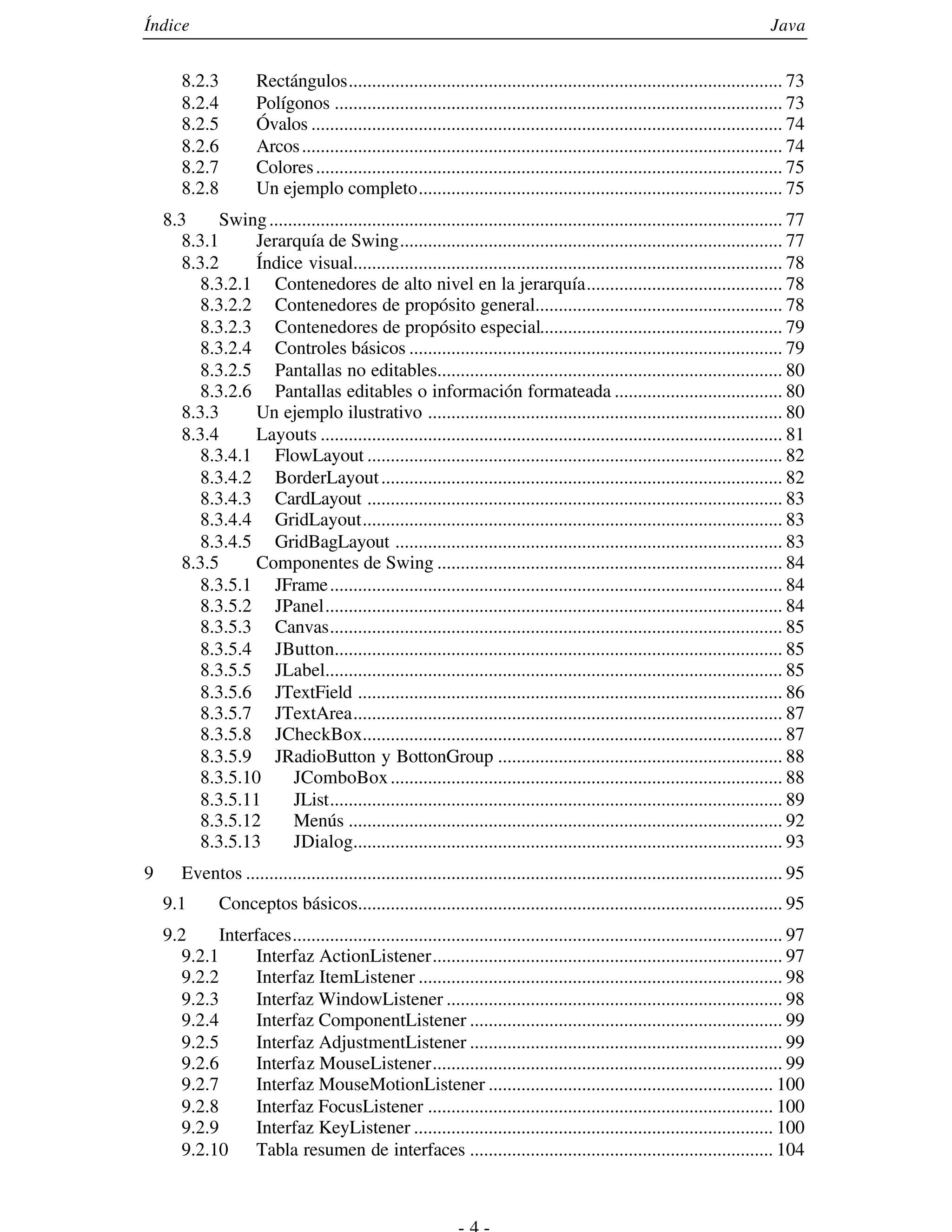 Índice                                                                                                                         Java


       8.2.3          Rectángulos............................................................................................. 73
       8.2.4          Polígonos ................................................................................................ 73
       8.2.5          Óvalos ..................................................................................................... 74
       8.2.6          Arcos ....................................................................................................... 74
       8.2.7          Colores .................................................................................................... 75
       8.2.8          Un ejemplo completo.............................................................................. 75
    8.3      Swing .............................................................................................................. 77
       8.3.1     Jerarquía de Swing.................................................................................. 77
       8.3.2     Índice visual............................................................................................ 78
          8.3.2.1 Contenedores de alto nivel en la jerarquía.......................................... 78
          8.3.2.2 Contenedores de propósito general..................................................... 78
          8.3.2.3 Contenedores de propósito especial.................................................... 79
         8.3.2.4 Controles básicos ................................................................................ 79
         8.3.2.5 Pantallas no editables.......................................................................... 80
         8.3.2.6 Pantallas editables o información formateada .................................... 80
      8.3.3      Un ejemplo ilustrativo ............................................................................ 80
      8.3.4      Layouts ................................................................................................... 81
         8.3.4.1 FlowLayout ......................................................................................... 82
         8.3.4.2 BorderLayout ...................................................................................... 82
         8.3.4.3 CardLayout ......................................................................................... 83
         8.3.4.4 GridLayout.......................................................................................... 83
         8.3.4.5 GridBagLayout ................................................................................... 83
      8.3.5      Componentes de Swing .......................................................................... 84
         8.3.5.1 JFrame ................................................................................................. 84
         8.3.5.2 JPanel.................................................................................................. 84
         8.3.5.3 Canvas................................................................................................. 85
         8.3.5.4 JButton................................................................................................ 85
         8.3.5.5 JLabel.................................................................................................. 85
         8.3.5.6 JTextField ........................................................................................... 86
         8.3.5.7 JTextArea............................................................................................ 87
         8.3.5.8 JCheckBox.......................................................................................... 87
         8.3.5.9 JRadioButton y BottonGroup ............................................................. 88
         8.3.5.10       JComboBox .................................................................................... 88
         8.3.5.11       JList................................................................................................. 89
         8.3.5.12       Menús ............................................................................................. 92
         8.3.5.13       JDialog............................................................................................ 93
9      Eventos ................................................................................................................... 95
    9.1        Conceptos básicos........................................................................................... 95
    9.2      Interfaces......................................................................................................... 97
       9.2.1      Interfaz ActionListener........................................................................... 97
       9.2.2      Interfaz ItemListener .............................................................................. 98
       9.2.3      Interfaz WindowListener ........................................................................ 98
       9.2.4      Interfaz ComponentListener ................................................................... 99
       9.2.5      Interfaz AdjustmentListener ................................................................... 99
      9.2.6       Interfaz MouseListener........................................................................... 99
      9.2.7       Interfaz MouseMotionListener ............................................................. 100
      9.2.8       Interfaz FocusListener .......................................................................... 100
      9.2.9       Interfaz KeyListener ............................................................................. 100
      9.2.10      Tabla resumen de interfaces ................................................................. 104
 