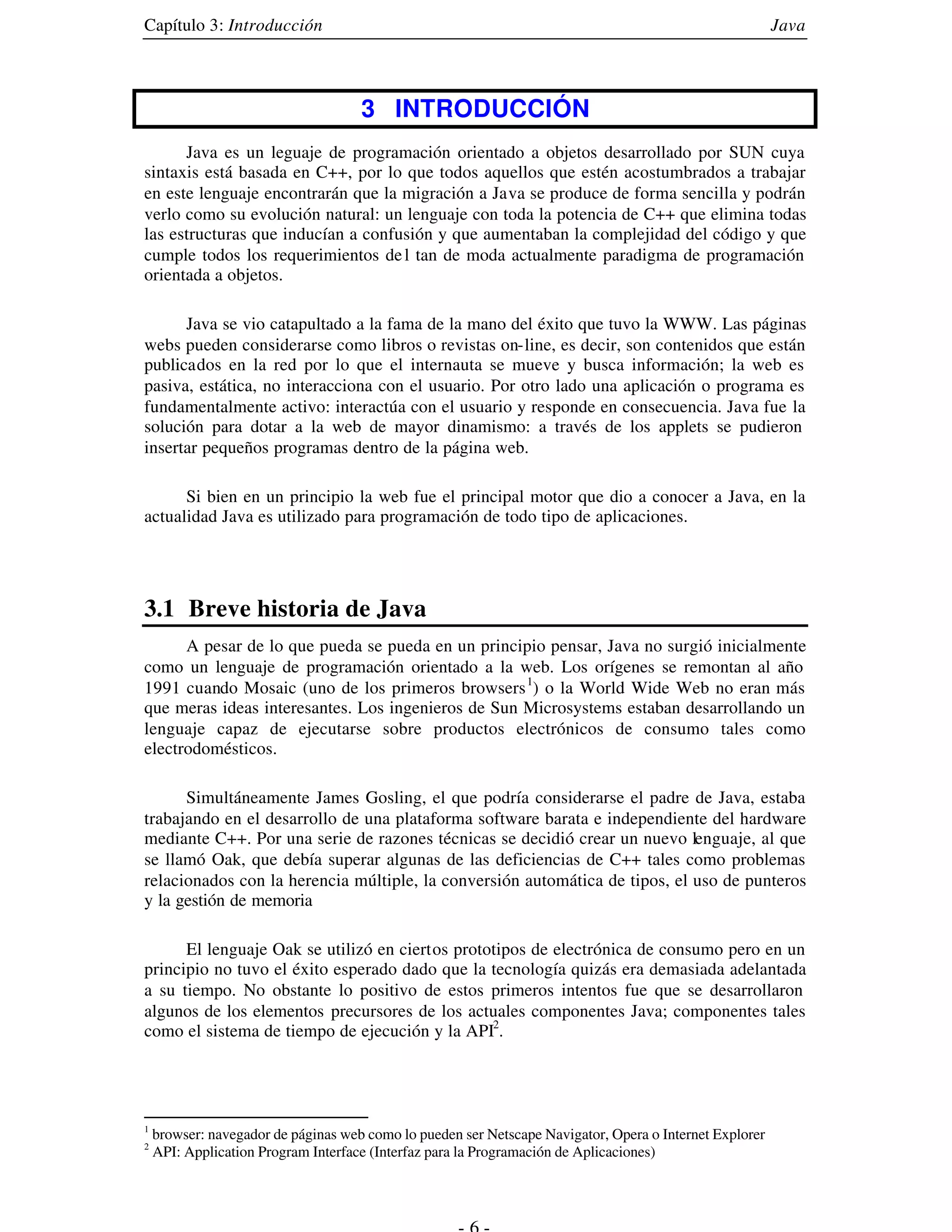 Capítulo 3: Introducción                                                                                 Java



                                     3 INTRODUCCIÓN
      Java es un leguaje de programación orientado a objetos desarrollado por SUN cuya
sintaxis está basada en C++, por lo que todos aquellos que estén acostumbrados a trabajar
en este lenguaje encontrarán que la migración a Java se produce de forma sencilla y podrán
verlo como su evolución natural: un lenguaje con toda la potencia de C++ que elimina todas
las estructuras que inducían a confusión y que aumentaban la complejidad del código y que
cumple todos los requerimientos de l tan de moda actualmente paradigma de programación
orientada a objetos.

      Java se vio catapultado a la fama de la mano del éxito que tuvo la WWW. Las páginas
webs pueden considerarse como libros o revistas on-line, es decir, son contenidos que están
publicados en la red por lo que el internauta se mueve y busca información; la web es
pasiva, estática, no interacciona con el usuario. Por otro lado una aplicación o programa es
fundamentalmente activo: interactúa con el usuario y responde en consecuencia. Java fue la
solución para dotar a la web de mayor dinamismo: a través de los applets se pudieron
insertar pequeños programas dentro de la página web.

      Si bien en un principio la web fue el principal motor que dio a conocer a Java, en la
actualidad Java es utilizado para programación de todo tipo de aplicaciones.




3.1 Breve historia de Java
      A pesar de lo que pueda se pueda en un principio pensar, Java no surgió inicialmente
como un lenguaje de programación orientado a la web. Los orígenes se remontan al año
1991 cuando Mosaic (uno de los primeros browsers 1) o la World Wide Web no eran más
que meras ideas interesantes. Los ingenieros de Sun Microsystems estaban desarrollando un
lenguaje capaz de ejecutarse sobre productos electrónicos de consumo tales como
electrodomésticos.

      Simultáneamente James Gosling, el que podría considerarse el padre de Java, estaba
trabajando en el desarrollo de una plataforma software barata e independiente del hardware
mediante C++. Por una serie de razones técnicas se decidió crear un nuevo lenguaje, al que
se llamó Oak, que debía superar algunas de las deficiencias de C++ tales como problemas
relacionados con la herencia múltiple, la conversión automática de tipos, el uso de punteros
y la gestión de memoria

      El lenguaje Oak se utilizó en ciertos prototipos de electrónica de consumo pero en un
principio no tuvo el éxito esperado dado que la tecnología quizás era demasiada adelantada
a su tiempo. No obstante lo positivo de estos primeros intentos fue que se desarrollaron
algunos de los elementos precursores de los actuales componentes Java; componentes tales
como el sistema de tiempo de ejecución y la API2.




1
    browser: navegador de páginas web como lo pueden ser Netscape Navigator, Opera o Internet Explorer
2
    API: Application Program Interface (Interfaz para la Programación de Aplicaciones)
 