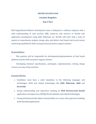 Job title: Java J2ee Lead
Location: Bangalore
Exp: 6-9yrs.
Dell SupportAssist Software development team is looking for a software engineer with a
solid understanding of web services, XML, hands-on web services or hosted web
application development using J2EE, Hibernate etc. He/She will work with a team of
experts in requirements analysis, design, plan, and deliver SaaS based end-to-end remote
monitoring capability for Dell's next generation proactive support solution.
Responsibilities:
· This position will be responsible for development/implementation of SaaS based
platform used for Dell’s proactive support solution.
· Developing technical specifications, prototypes, implementation, driving design
reviews are some of key activities.
Essential Skill Set:
Candidates must have a solid foundation in the following languages and
technologies: JAVA and related technologies like J2EE, Hibernate, AJAX and
Javascript.
Strong understanding and experience working on Web Services/web hosted
applications and appservers, MSSQL/Oracle database and related technologies
Strong and demonstrable object-oriented skills are a must, with experience building
multi-threaded applications.
 
