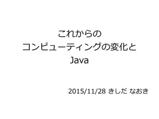 これからの
コンピューティングの変化と
Java
2015/11/28 きしだ なおき
 