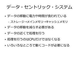 データ・セントリック・システム
● データの移動に電力や時間が食われている
– ストレージ→メインメモリ→キャッシュメモリ
● データの移動を減らす必要がある
● データの近くで処理を行う
● 処理を行うのはCPUだけではなくなる
● いろいろなところで動くコードが必要になる
 