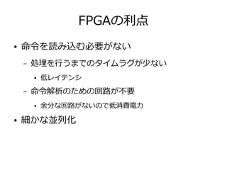 FPGAの利点
● 命令を読み込む必要がない
– 処理を行うまでのタイムラグが少ない
● 低レイテンシ
– 命令解析のための回路が不要
● 余分な回路がないので低消費電力
● 細かな並列化
 