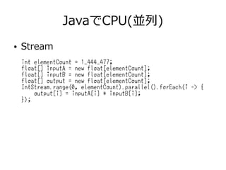JavaでCPU(並列)
● Stream
int elementCount = 1_444_477;
float[] inputA = new float[elementCount];
float[] inputB = new float[elementCount];
float[] output = new float[elementCount];
IntStream.range(0, elementCount).parallel().forEach(i -> {
output[i] = inputA[i] * inputB[i];
});
 