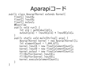 Aparapiコード
public class AparapiKernel extends Kernel{
float[] inputA;
float[] inputB;
float[] output;
@Override
public void run() {
int gid = getGlobalId();
output[gid] = inputA[gid] * inputB[gid];
}
public static void main(String[] args) {
AparapiKernel kernel = new AparapiKernel();
int elementCount = 1_444_477;
kernel.inputA = new float[elementCount];
kernel.inputB = new float[elementCount];
kernel.output = new float[elementCount];
fillBuffer(kernel.inputA);
fillBuffer(kernel.inputB);
kernel.execute(elementCount);
}
}
 