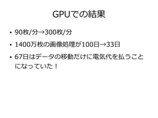 GPUでの結果
● 90枚/分→300枚/分
● 1400万枚の画像処理が100日→33日
● 67日はデータの移動だけに電気代を払うこと
になっていた！
 