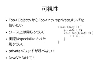 可視性
● Foo<Object>からFoo<int>のprivateメンバを
使いたい
● ソース上は同じクラス
● 実際はspecializeされた
別クラス
● privateメソッドが呼べない！
● JavaVM助けて！
class X<any T>{
private T t;
void foo(X<int> x){
x.t = ...
}
}
 