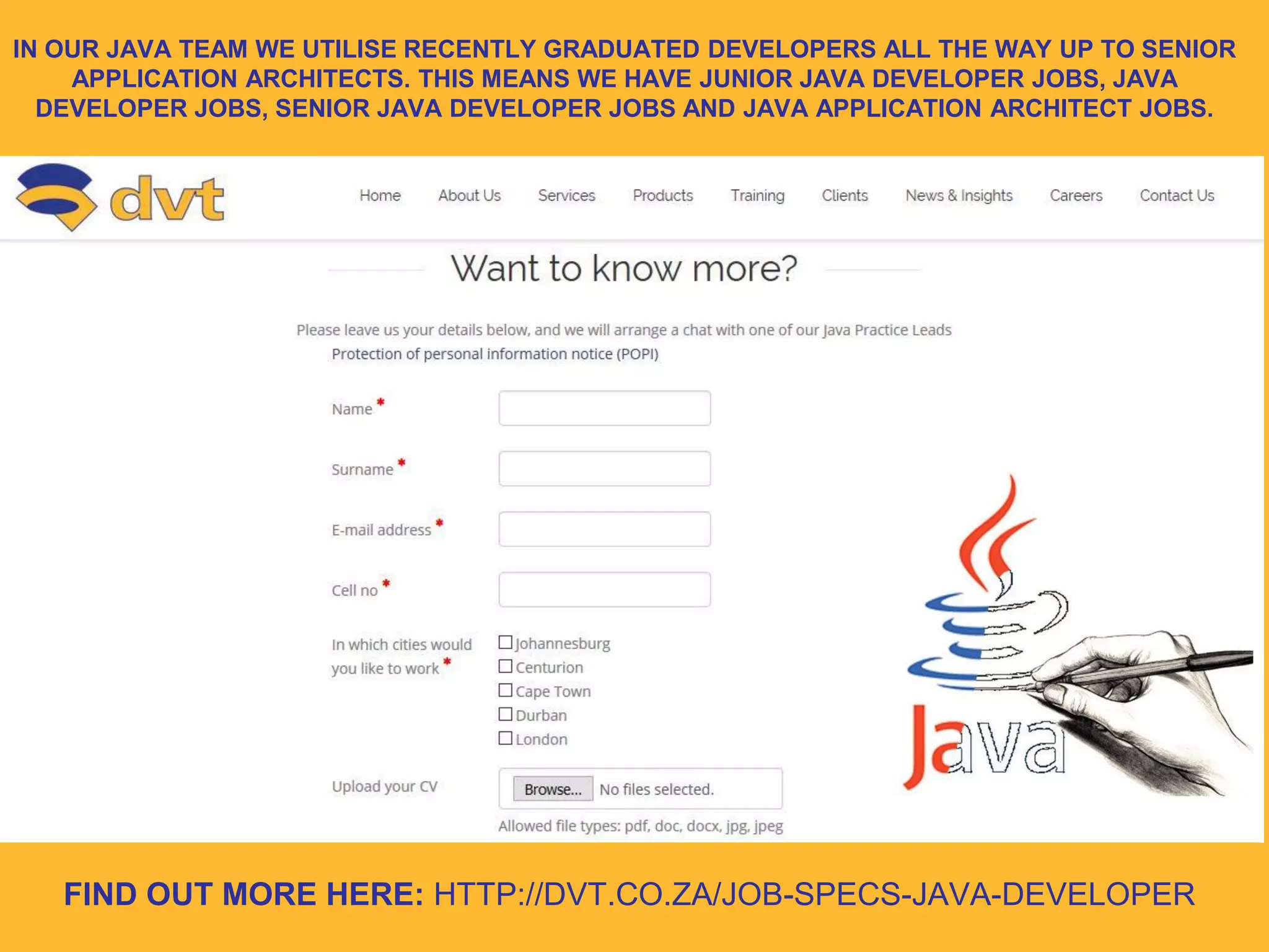 FIND OUT MORE HERE: HTTP://DVT.CO.ZA/JOB-SPECS-JAVA-DEVELOPER
IN OUR JAVA TEAM WE UTILISE RECENTLY GRADUATED DEVELOPERS ALL THE WAY UP TO SENIOR
APPLICATION ARCHITECTS. THIS MEANS WE HAVE JUNIOR JAVA DEVELOPER JOBS, JAVA
DEVELOPER JOBS, SENIOR JAVA DEVELOPER JOBS AND JAVA APPLICATION ARCHITECT JOBS.
 
