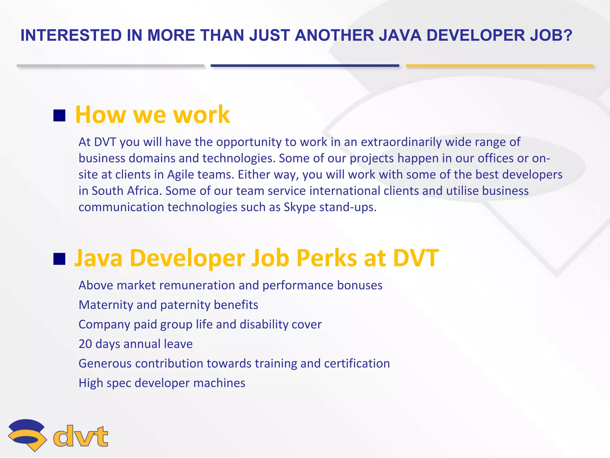 INTERESTED IN MORE THAN JUST ANOTHER JAVA DEVELOPER JOB?
 How we work
At DVT you will have the opportunity to work in an extraordinarily wide range of
business domains and technologies. Some of our projects happen in our offices or on-
site at clients in Agile teams. Either way, you will work with some of the best developers
in South Africa. Some of our team service international clients and utilise business
communication technologies such as Skype stand-ups.
 Java Developer Job Perks at DVT
Above market remuneration and performance bonuses
Maternity and paternity benefits
Company paid group life and disability cover
20 days annual leave
Generous contribution towards training and certification
High spec developer machines
 