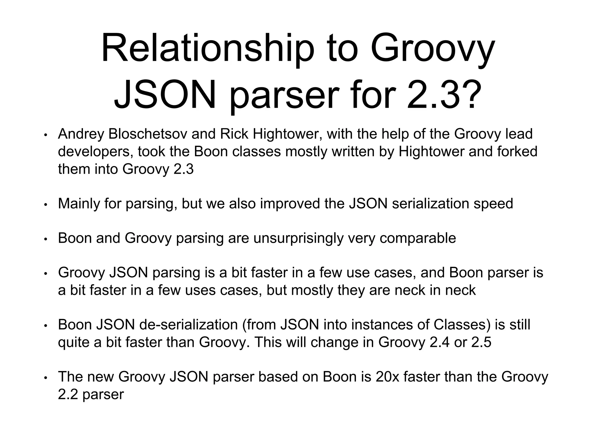 Relationship to Groovy
JSON parser for 2.3?
• Andrey Bloschetsov and Rick Hightower, with the help of the Groovy lead
developers, took the Boon classes mostly written by Hightower and forked
them into Groovy 2.3
• Mainly for parsing, but we also improved the JSON serialization speed
• Boon and Groovy parsing are unsurprisingly very comparable
• Groovy JSON parsing is a bit faster in a few use cases, and Boon parser is
a bit faster in a few uses cases, but mostly they are neck in neck
• Boon JSON de-serialization (from JSON into instances of Classes) is still
quite a bit faster than Groovy. This will change in Groovy 2.4 or 2.5
• The new Groovy JSON parser based on Boon is 20x faster than the Groovy
2.2 parser
 