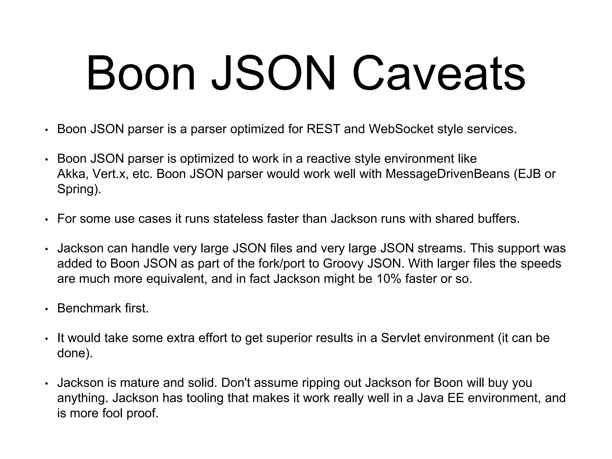 Boon JSON Caveats
• Boon JSON parser is a parser optimized for REST and WebSocket style services.
• Boon JSON parser is optimized to work in a reactive style environment like
Akka, Vert.x, etc. Boon JSON parser would work well with MessageDrivenBeans (EJB or
Spring).
• For some use cases it runs stateless faster than Jackson runs with shared buffers.
• Jackson can handle very large JSON files and very large JSON streams. This support was
added to Boon JSON as part of the fork/port to Groovy JSON. With larger files the speeds
are much more equivalent, and in fact Jackson might be 10% faster or so.
• Benchmark first.
• It would take some extra effort to get superior results in a Servlet environment (it can be
done).
• Jackson is mature and solid. Don't assume ripping out Jackson for Boon will buy you
anything. Jackson has tooling that makes it work really well in a Java EE environment, and
is more fool proof.
 