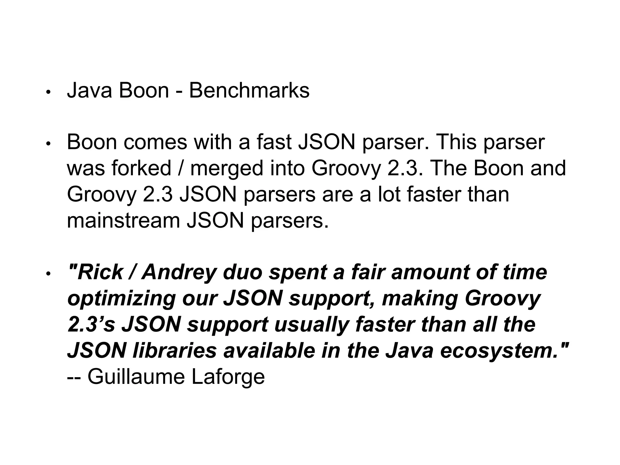 • Java Boon - Benchmarks
• Boon comes with a fast JSON parser. This parser
was forked / merged into Groovy 2.3. The Boon and
Groovy 2.3 JSON parsers are a lot faster than
mainstream JSON parsers.
• "Rick / Andrey duo spent a fair amount of time
optimizing our JSON support, making Groovy
2.3’s JSON support usually faster than all the
JSON libraries available in the Java ecosystem."
-- Guillaume Laforge
 