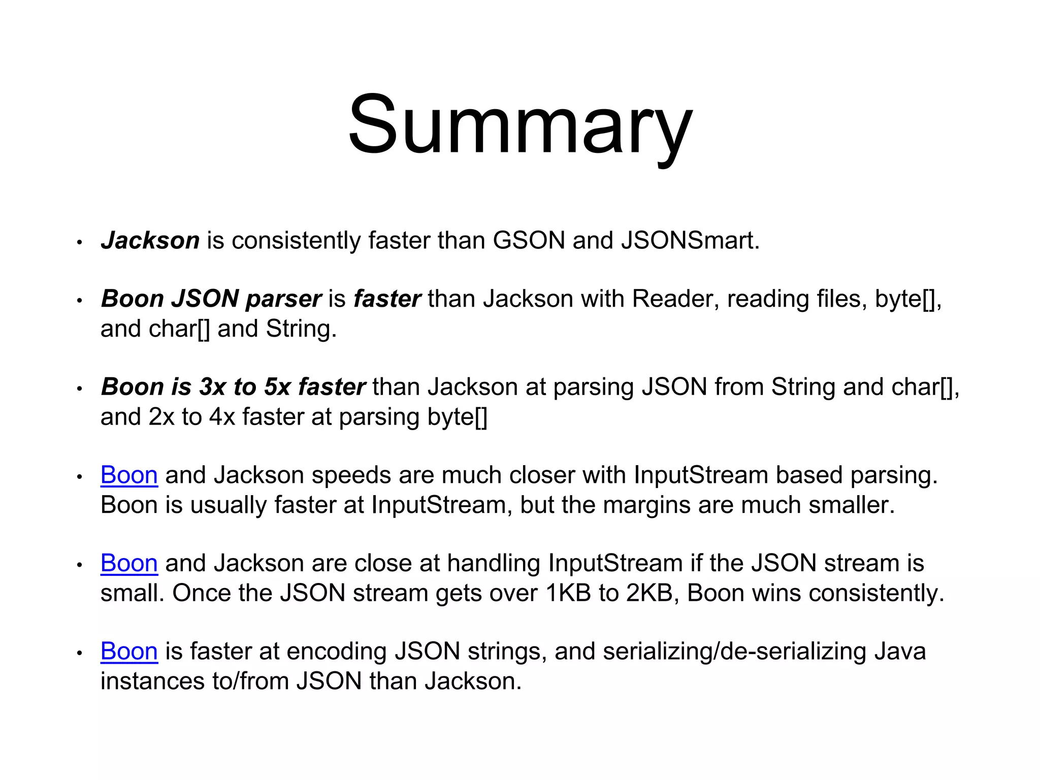 Summary
• Jackson is consistently faster than GSON and JSONSmart.
• Boon JSON parser is faster than Jackson with Reader, reading files, byte[],
and char[] and String.
• Boon is 3x to 5x faster than Jackson at parsing JSON from String and char[],
and 2x to 4x faster at parsing byte[]
• Boon and Jackson speeds are much closer with InputStream based parsing.
Boon is usually faster at InputStream, but the margins are much smaller.
• Boon and Jackson are close at handling InputStream if the JSON stream is
small. Once the JSON stream gets over 1KB to 2KB, Boon wins consistently.
• Boon is faster at encoding JSON strings, and serializing/de-serializing Java
instances to/from JSON than Jackson.
 
