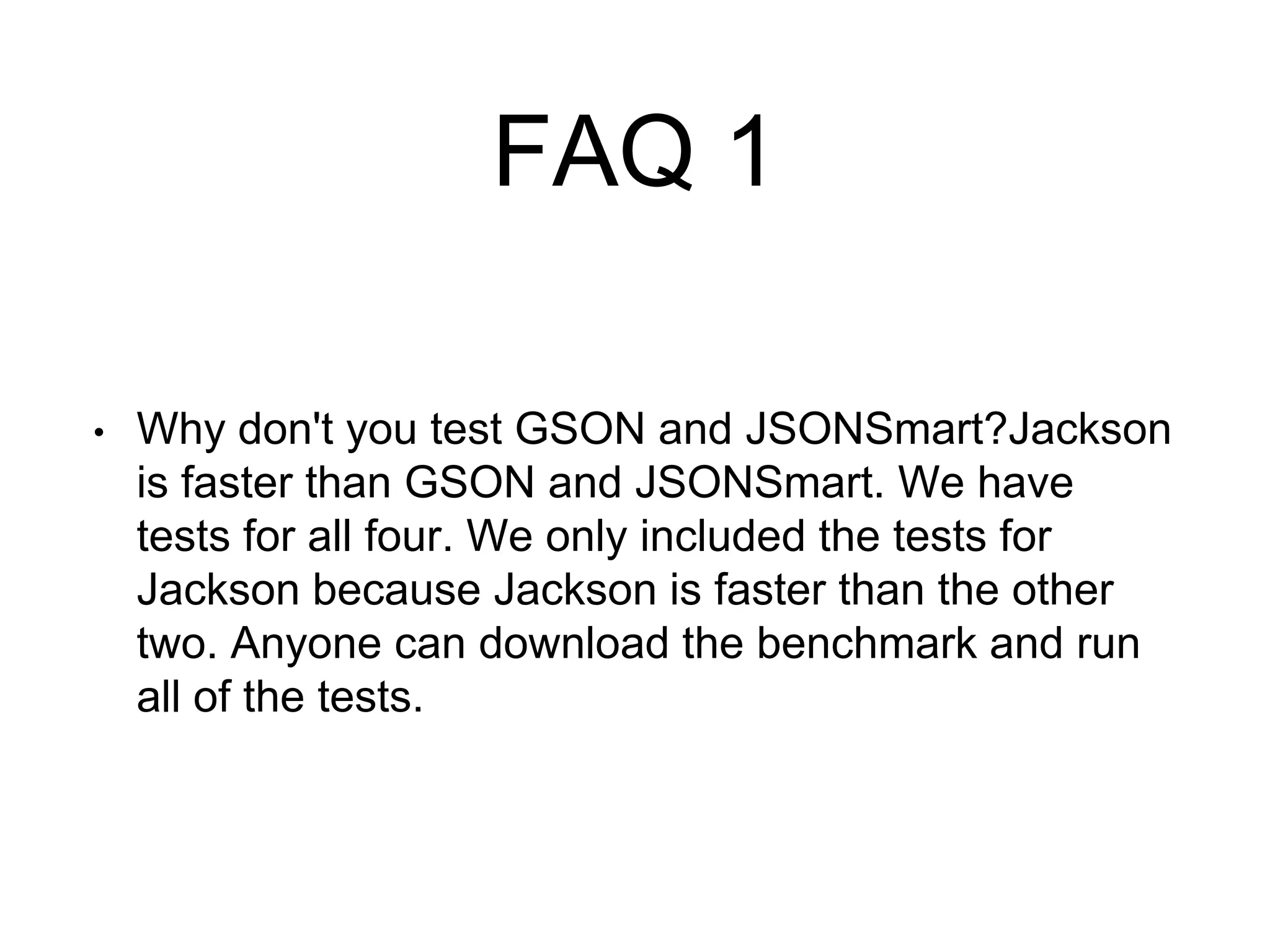 FAQ 1
• Why don't you test GSON and JSONSmart?Jackson
is faster than GSON and JSONSmart. We have
tests for all four. We only included the tests for
Jackson because Jackson is faster than the other
two. Anyone can download the benchmark and run
all of the tests.
 