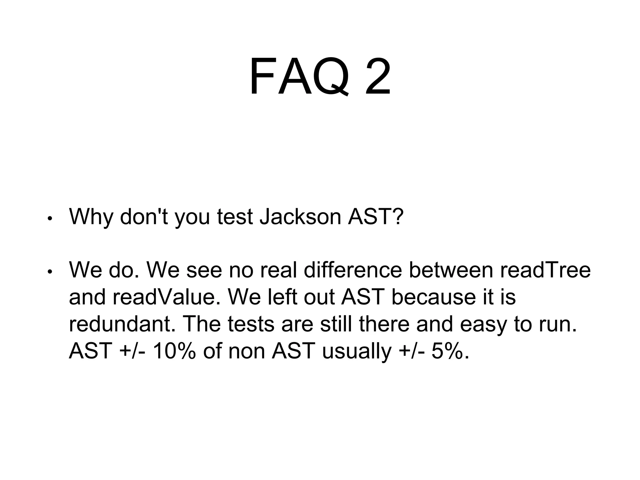 FAQ 2
• Why don't you test Jackson AST?
• We do. We see no real difference between readTree
and readValue. We left out AST because it is
redundant. The tests are still there and easy to run.
AST +/- 10% of non AST usually +/- 5%.
 