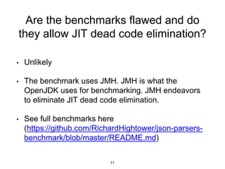 Are the benchmarks flawed and do
they allow JIT dead code elimination?
• Unlikely
• The benchmark uses JMH. JMH is what the
OpenJDK uses for benchmarking. JMH endeavors
to eliminate JIT dead code elimination.
• See full benchmarks here
(https://github.com/RichardHightower/json-parsers-
benchmark/blob/master/README.md)
11
 