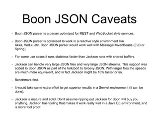 Boon JSON Caveats
• Boon JSON parser is a parser optimized for REST and WebSocket style services.
• Boon JSON parser is optimized to work in a reactive style environment like
Akka, Vert.x, etc. Boon JSON parser would work well with MessageDrivenBeans (EJB or
Spring).
• For some use cases it runs stateless faster than Jackson runs with shared buffers.
• Jackson can handle very large JSON files and very large JSON streams. This support was
added to Boon JSON as part of the fork/port to Groovy JSON. With larger files the speeds
are much more equivalent, and in fact Jackson might be 10% faster or so.
• Benchmark first.
• It would take some extra effort to get superior results in a Servlet environment (it can be
done).
• Jackson is mature and solid. Don't assume ripping out Jackson for Boon will buy you
anything. Jackson has tooling that makes it work really well in a Java EE environment, and
is more fool proof.
 