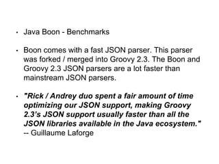 • Java Boon - Benchmarks
• Boon comes with a fast JSON parser. This parser
was forked / merged into Groovy 2.3. The Boon and
Groovy 2.3 JSON parsers are a lot faster than
mainstream JSON parsers.
• "Rick / Andrey duo spent a fair amount of time
optimizing our JSON support, making Groovy
2.3’s JSON support usually faster than all the
JSON libraries available in the Java ecosystem."
-- Guillaume Laforge
 