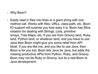 • Why Boon?
• Easily read in files into lines or a giant string with one
method call. Works with files, URLs, class-path, etc. Boon
IO support will surprise you how easy it is. Boon has Slice
notation for dealing with Strings, Lists, primitive
arrays, Tree Maps, etc. If you are from Groovy land, Ruby
land, Python land, or whatever land, and you have to use
Java then Boon might give you some relief from API
bloat. If you are like me, and you like to use Java, then
Boon is for you too. Boon lets Java be Java, but adds the
missing productive APIs from Python, Ruby, and Groovy.
Boon may not be Ruby or Groovy, but its a real Boon to
Java development.
 