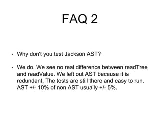 FAQ 2
• Why don't you test Jackson AST?
• We do. We see no real difference between readTree
and readValue. We left out AST because it is
redundant. The tests are still there and easy to run.
AST +/- 10% of non AST usually +/- 5%.
 