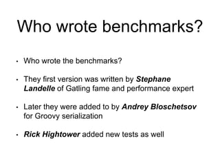 Who wrote benchmarks?
• Who wrote the benchmarks?
• They first version was written by Stephane
Landelle of Gatling fame and performance expert
• Later they were added to by Andrey Bloschetsov
for Groovy serialization
• Rick Hightower added new tests as well
 