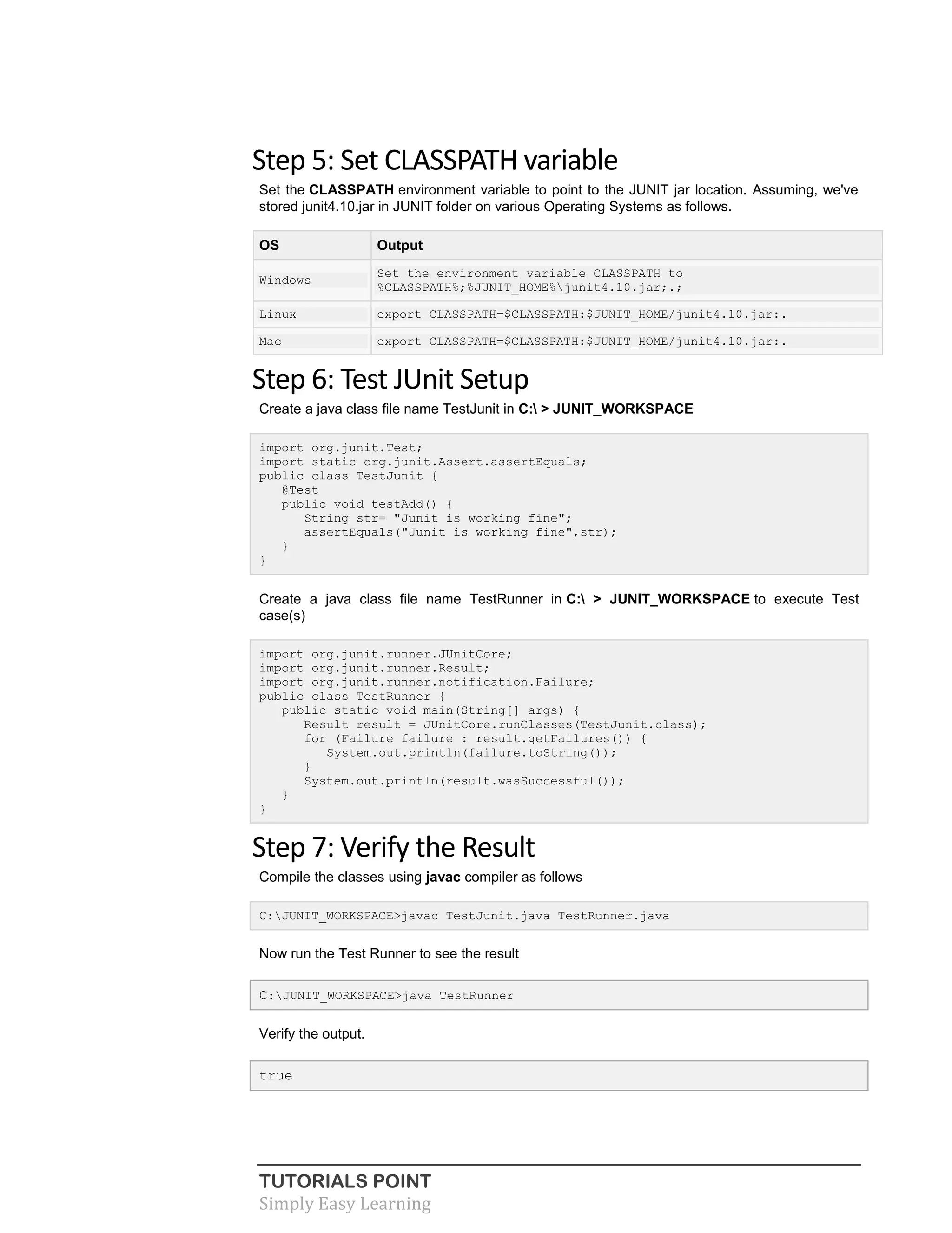 TUTORIALS POINT
Simply Easy Learning
Step 5: Set CLASSPATH variable
Set the CLASSPATH environment variable to point to the JUNIT jar location. Assuming, we've
stored junit4.10.jar in JUNIT folder on various Operating Systems as follows.
OS Output
Windows
Set the environment variable CLASSPATH to
%CLASSPATH%;%JUNIT_HOME%junit4.10.jar;.;
Linux export CLASSPATH=$CLASSPATH:$JUNIT_HOME/junit4.10.jar:.
Mac export CLASSPATH=$CLASSPATH:$JUNIT_HOME/junit4.10.jar:.
Step 6: Test JUnit Setup
Create a java class file name TestJunit in C: > JUNIT_WORKSPACE
import org.junit.Test;
import static org.junit.Assert.assertEquals;
public class TestJunit {
@Test
public void testAdd() {
String str= "Junit is working fine";
assertEquals("Junit is working fine",str);
}
}
Create a java class file name TestRunner in C: > JUNIT_WORKSPACE to execute Test
case(s)
import org.junit.runner.JUnitCore;
import org.junit.runner.Result;
import org.junit.runner.notification.Failure;
public class TestRunner {
public static void main(String[] args) {
Result result = JUnitCore.runClasses(TestJunit.class);
for (Failure failure : result.getFailures()) {
System.out.println(failure.toString());
}
System.out.println(result.wasSuccessful());
}
}
Step 7: Verify the Result
Compile the classes using javac compiler as follows
C:JUNIT_WORKSPACE>javac TestJunit.java TestRunner.java
Now run the Test Runner to see the result
C:JUNIT_WORKSPACE>java TestRunner
Verify the output.
true
 