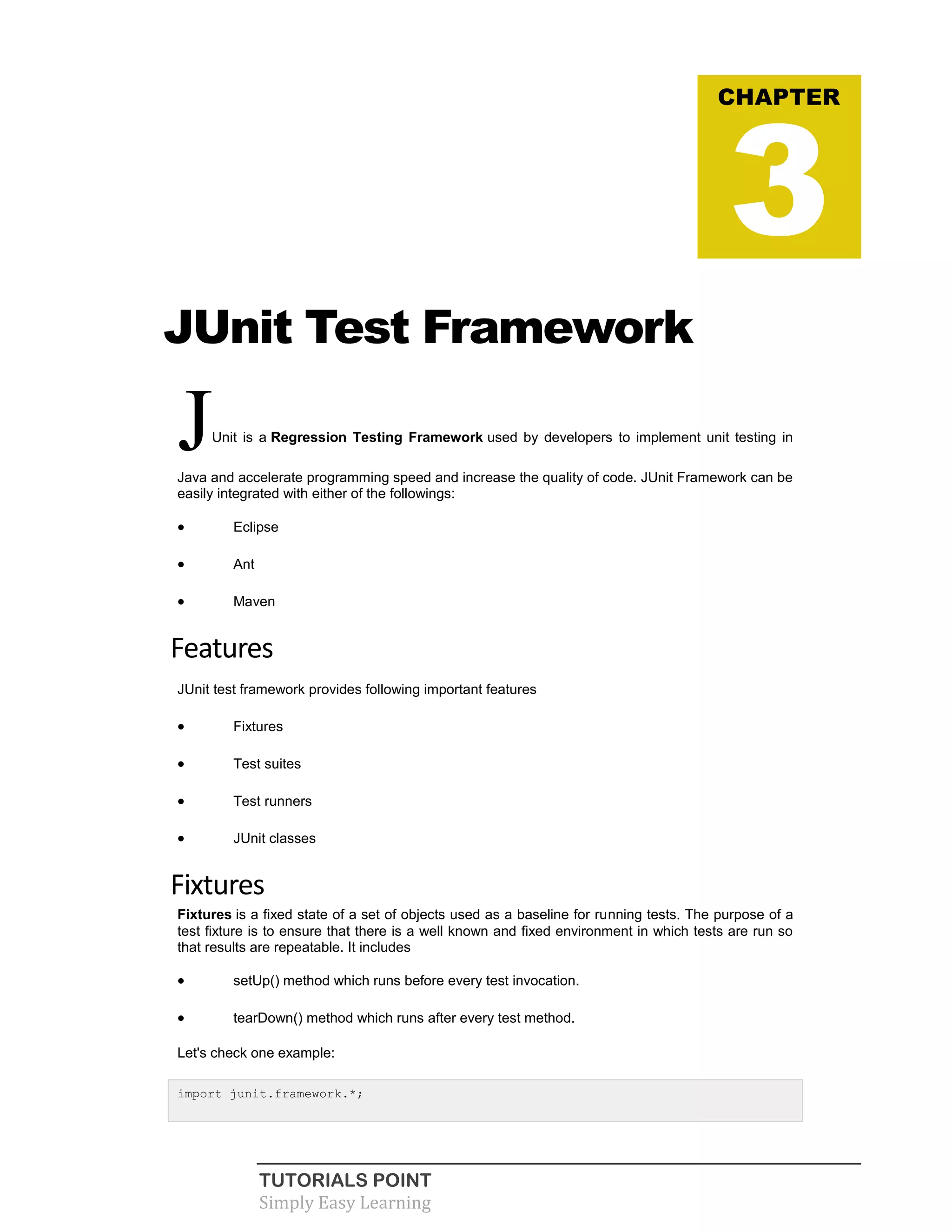 TUTORIALS POINT
Simply Easy Learning
JUnit Test Framework
JUnit is a Regression Testing Framework used by developers to implement unit testing in
Java and accelerate programming speed and increase the quality of code. JUnit Framework can be
easily integrated with either of the followings:
 Eclipse
 Ant
 Maven
Features
JUnit test framework provides following important features
 Fixtures
 Test suites
 Test runners
 JUnit classes
Fixtures
Fixtures is a fixed state of a set of objects used as a baseline for running tests. The purpose of a
test fixture is to ensure that there is a well known and fixed environment in which tests are run so
that results are repeatable. It includes
 setUp() method which runs before every test invocation.
 tearDown() method which runs after every test method.
Let's check one example:
import junit.framework.*;
CHAPTER
3
 
