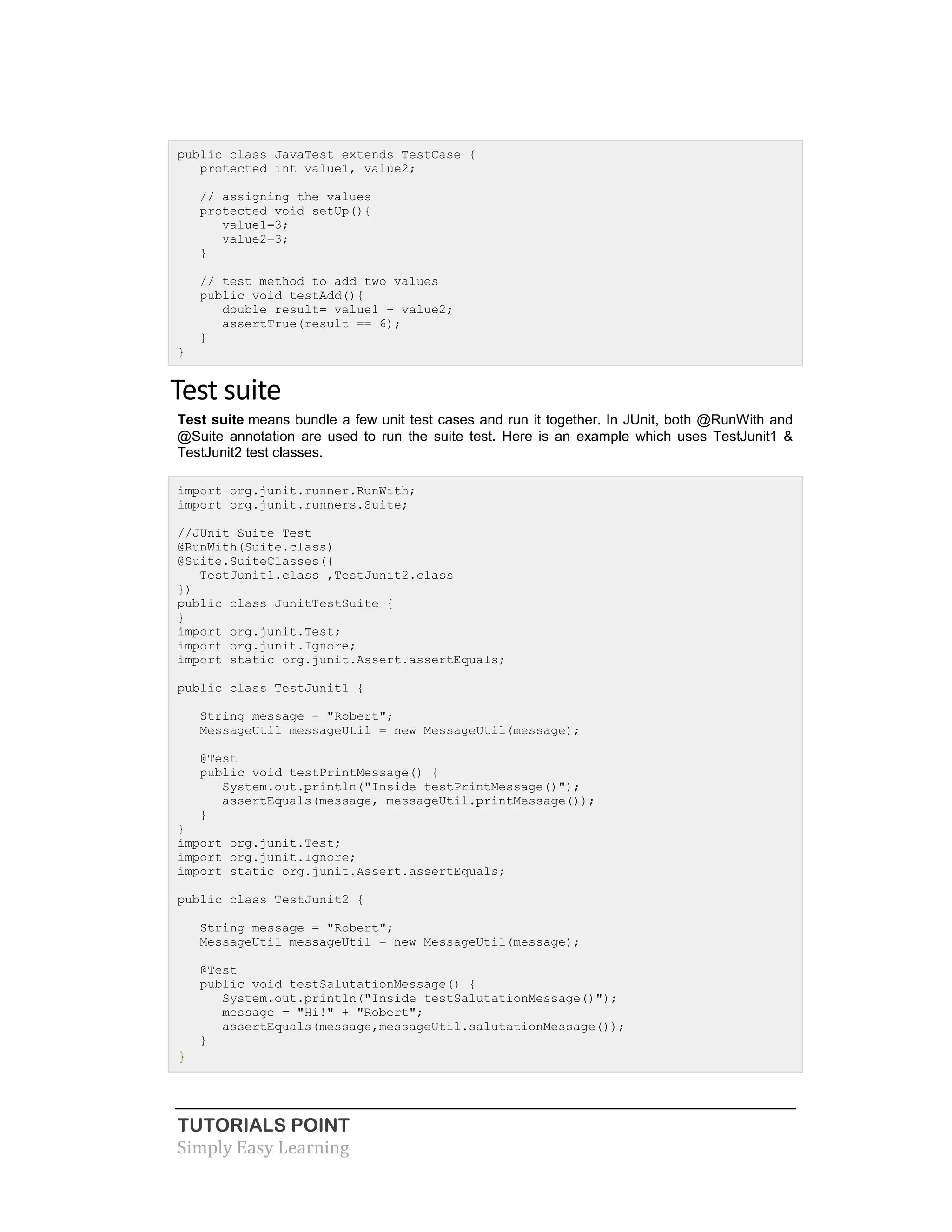 TUTORIALS POINT
Simply Easy Learning
public class JavaTest extends TestCase {
protected int value1, value2;
// assigning the values
protected void setUp(){
value1=3;
value2=3;
}
// test method to add two values
public void testAdd(){
double result= value1 + value2;
assertTrue(result == 6);
}
}
Test suite
Test suite means bundle a few unit test cases and run it together. In JUnit, both @RunWith and
@Suite annotation are used to run the suite test. Here is an example which uses TestJunit1 &
TestJunit2 test classes.
import org.junit.runner.RunWith;
import org.junit.runners.Suite;
//JUnit Suite Test
@RunWith(Suite.class)
@Suite.SuiteClasses({
TestJunit1.class ,TestJunit2.class
})
public class JunitTestSuite {
}
import org.junit.Test;
import org.junit.Ignore;
import static org.junit.Assert.assertEquals;
public class TestJunit1 {
String message = "Robert";
MessageUtil messageUtil = new MessageUtil(message);
@Test
public void testPrintMessage() {
System.out.println("Inside testPrintMessage()");
assertEquals(message, messageUtil.printMessage());
}
}
import org.junit.Test;
import org.junit.Ignore;
import static org.junit.Assert.assertEquals;
public class TestJunit2 {
String message = "Robert";
MessageUtil messageUtil = new MessageUtil(message);
@Test
public void testSalutationMessage() {
System.out.println("Inside testSalutationMessage()");
message = "Hi!" + "Robert";
assertEquals(message,messageUtil.salutationMessage());
}
}
 