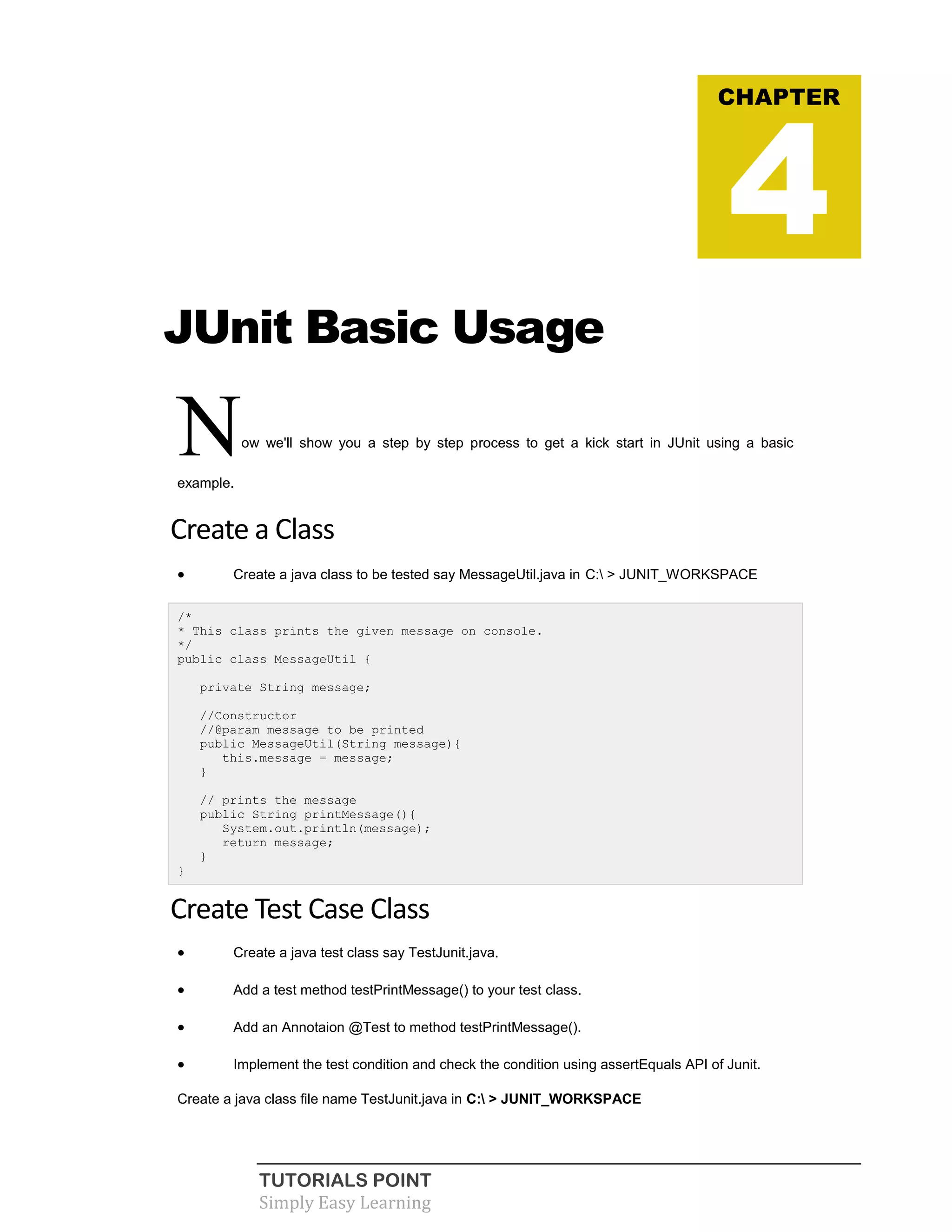 TUTORIALS POINT
Simply Easy Learning
JUnit Basic Usage
Now we'll show you a step by step process to get a kick start in JUnit using a basic
example.
Create a Class
 Create a java class to be tested say MessageUtil.java in C: > JUNIT_WORKSPACE
/*
* This class prints the given message on console.
*/
public class MessageUtil {
private String message;
//Constructor
//@param message to be printed
public MessageUtil(String message){
this.message = message;
}
// prints the message
public String printMessage(){
System.out.println(message);
return message;
}
}
Create Test Case Class
 Create a java test class say TestJunit.java.
 Add a test method testPrintMessage() to your test class.
 Add an Annotaion @Test to method testPrintMessage().
 Implement the test condition and check the condition using assertEquals API of Junit.
Create a java class file name TestJunit.java in C: > JUNIT_WORKSPACE
CHAPTER
4
 