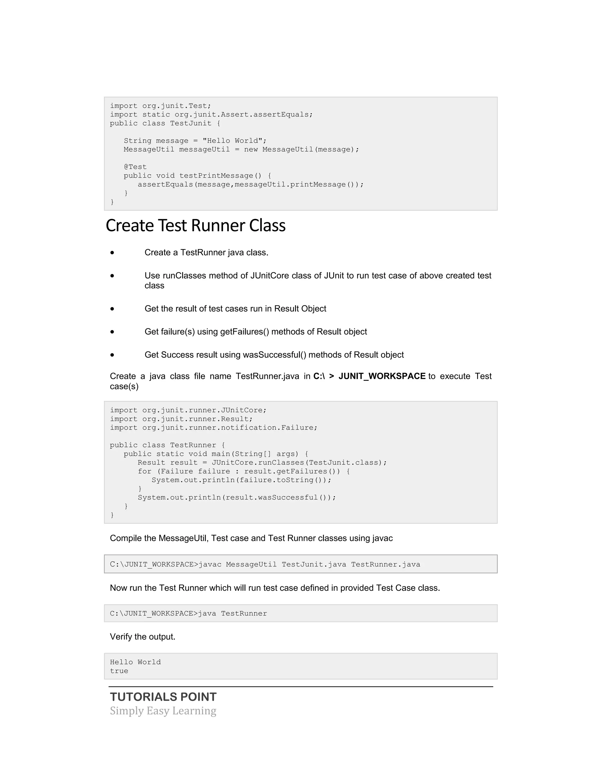 TUTORIALS POINT
Simply Easy Learning
import org.junit.Test;
import static org.junit.Assert.assertEquals;
public class TestJunit {
String message = "Hello World";
MessageUtil messageUtil = new MessageUtil(message);
@Test
public void testPrintMessage() {
assertEquals(message,messageUtil.printMessage());
}
}
Create Test Runner Class
 Create a TestRunner java class.
 Use runClasses method of JUnitCore class of JUnit to run test case of above created test
class
 Get the result of test cases run in Result Object
 Get failure(s) using getFailures() methods of Result object
 Get Success result using wasSuccessful() methods of Result object
Create a java class file name TestRunner.java in C: > JUNIT_WORKSPACE to execute Test
case(s)
import org.junit.runner.JUnitCore;
import org.junit.runner.Result;
import org.junit.runner.notification.Failure;
public class TestRunner {
public static void main(String[] args) {
Result result = JUnitCore.runClasses(TestJunit.class);
for (Failure failure : result.getFailures()) {
System.out.println(failure.toString());
}
System.out.println(result.wasSuccessful());
}
}
Compile the MessageUtil, Test case and Test Runner classes using javac
C:JUNIT_WORKSPACE>javac MessageUtil TestJunit.java TestRunner.java
Now run the Test Runner which will run test case defined in provided Test Case class.
C:JUNIT_WORKSPACE>java TestRunner
Verify the output.
Hello World
true
 