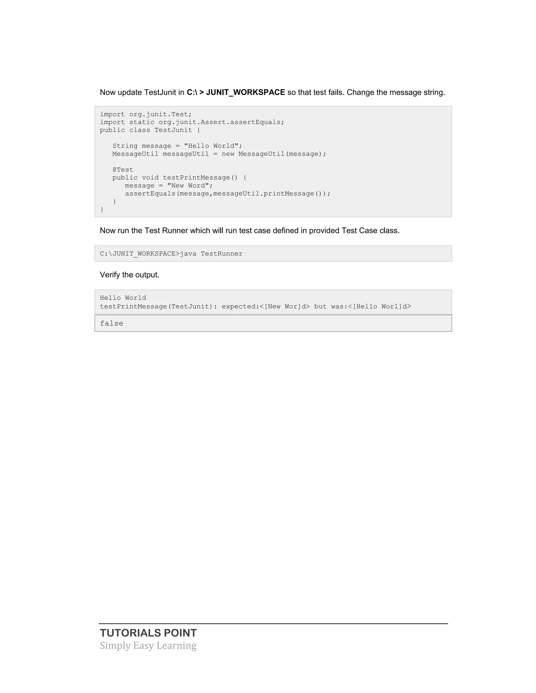 TUTORIALS POINT
Simply Easy Learning
Now update TestJunit in C: > JUNIT_WORKSPACE so that test fails. Change the message string.
import org.junit.Test;
import static org.junit.Assert.assertEquals;
public class TestJunit {
String message = "Hello World";
MessageUtil messageUtil = new MessageUtil(message);
@Test
public void testPrintMessage() {
message = "New Word";
assertEquals(message,messageUtil.printMessage());
}
}
Now run the Test Runner which will run test case defined in provided Test Case class.
C:JUNIT_WORKSPACE>java TestRunner
Verify the output.
Hello World
testPrintMessage(TestJunit): expected:<[New Wor]d> but was:<[Hello Worl]d>
false
 