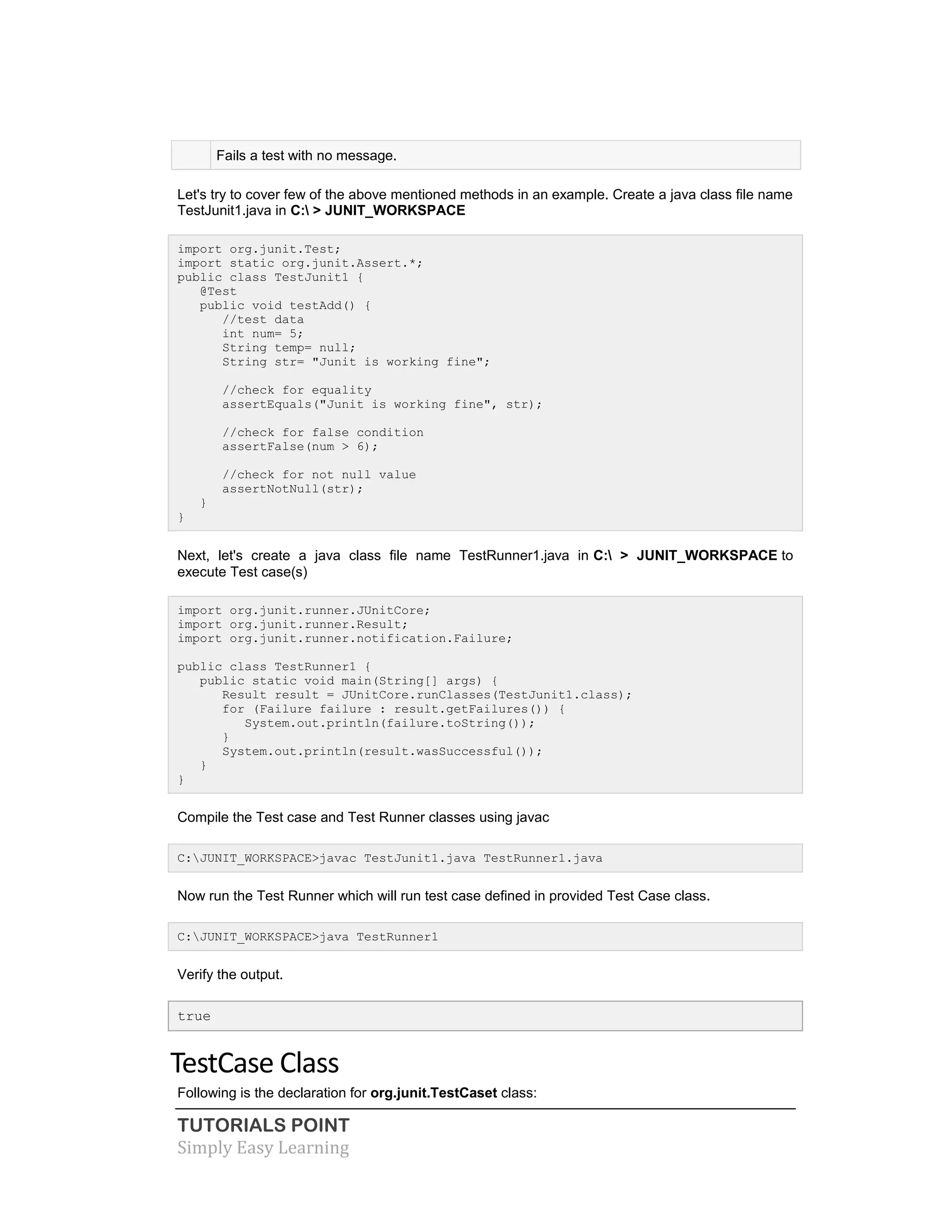 TUTORIALS POINT
Simply Easy Learning
Fails a test with no message.
Let's try to cover few of the above mentioned methods in an example. Create a java class file name
TestJunit1.java in C: > JUNIT_WORKSPACE
import org.junit.Test;
import static org.junit.Assert.*;
public class TestJunit1 {
@Test
public void testAdd() {
//test data
int num= 5;
String temp= null;
String str= "Junit is working fine";
//check for equality
assertEquals("Junit is working fine", str);
//check for false condition
assertFalse(num > 6);
//check for not null value
assertNotNull(str);
}
}
Next, let's create a java class file name TestRunner1.java in C: > JUNIT_WORKSPACE to
execute Test case(s)
import org.junit.runner.JUnitCore;
import org.junit.runner.Result;
import org.junit.runner.notification.Failure;
public class TestRunner1 {
public static void main(String[] args) {
Result result = JUnitCore.runClasses(TestJunit1.class);
for (Failure failure : result.getFailures()) {
System.out.println(failure.toString());
}
System.out.println(result.wasSuccessful());
}
}
Compile the Test case and Test Runner classes using javac
C:JUNIT_WORKSPACE>javac TestJunit1.java TestRunner1.java
Now run the Test Runner which will run test case defined in provided Test Case class.
C:JUNIT_WORKSPACE>java TestRunner1
Verify the output.
true
TestCase Class
Following is the declaration for org.junit.TestCaset class:
 