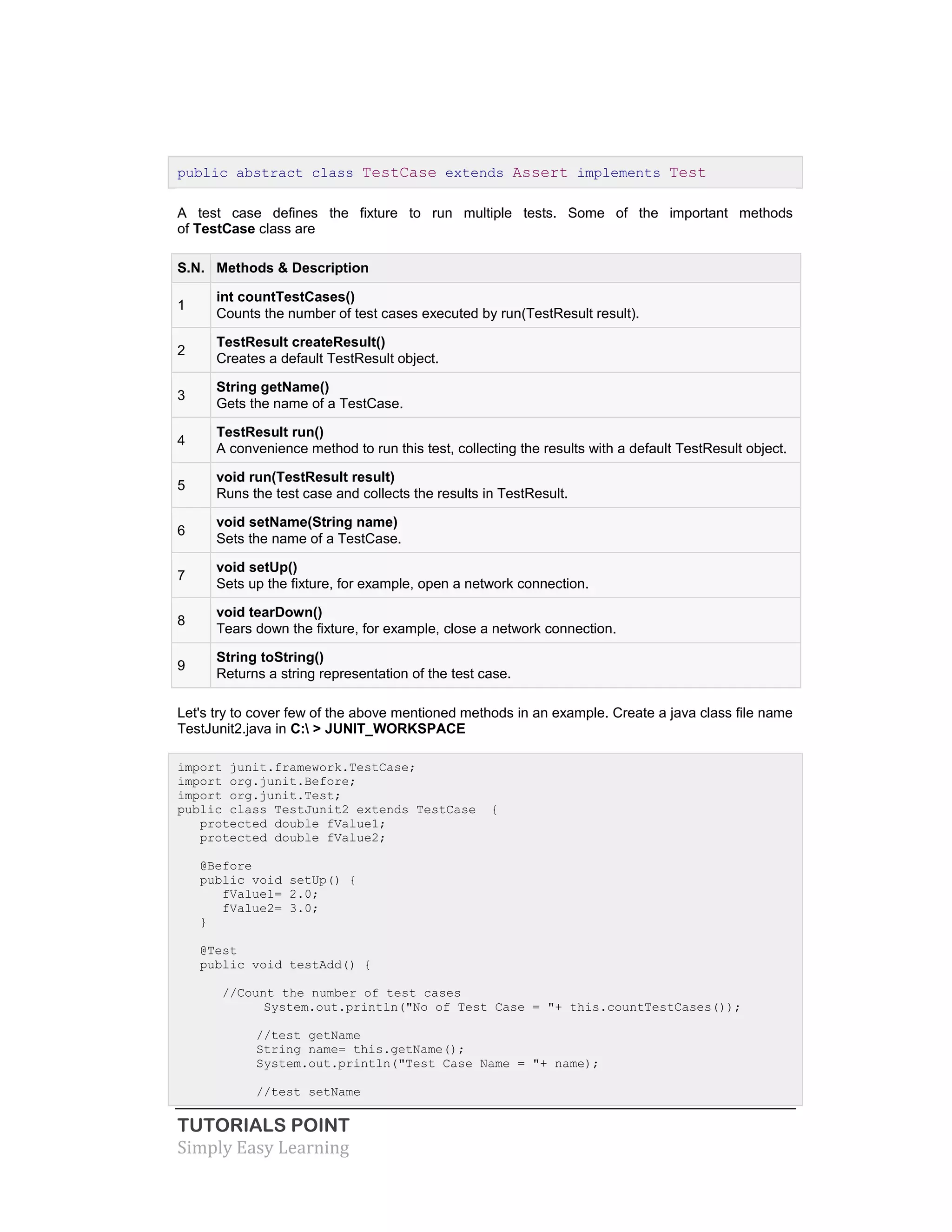 TUTORIALS POINT
Simply Easy Learning
public abstract class TestCase extends Assert implements Test
A test case defines the fixture to run multiple tests. Some of the important methods
of TestCase class are
S.N. Methods & Description
1
int countTestCases()
Counts the number of test cases executed by run(TestResult result).
2
TestResult createResult()
Creates a default TestResult object.
3
String getName()
Gets the name of a TestCase.
4
TestResult run()
A convenience method to run this test, collecting the results with a default TestResult object.
5
void run(TestResult result)
Runs the test case and collects the results in TestResult.
6
void setName(String name)
Sets the name of a TestCase.
7
void setUp()
Sets up the fixture, for example, open a network connection.
8
void tearDown()
Tears down the fixture, for example, close a network connection.
9
String toString()
Returns a string representation of the test case.
Let's try to cover few of the above mentioned methods in an example. Create a java class file name
TestJunit2.java in C: > JUNIT_WORKSPACE
import junit.framework.TestCase;
import org.junit.Before;
import org.junit.Test;
public class TestJunit2 extends TestCase {
protected double fValue1;
protected double fValue2;
@Before
public void setUp() {
fValue1= 2.0;
fValue2= 3.0;
}
@Test
public void testAdd() {
//Count the number of test cases
System.out.println("No of Test Case = "+ this.countTestCases());
//test getName
String name= this.getName();
System.out.println("Test Case Name = "+ name);
//test setName
 