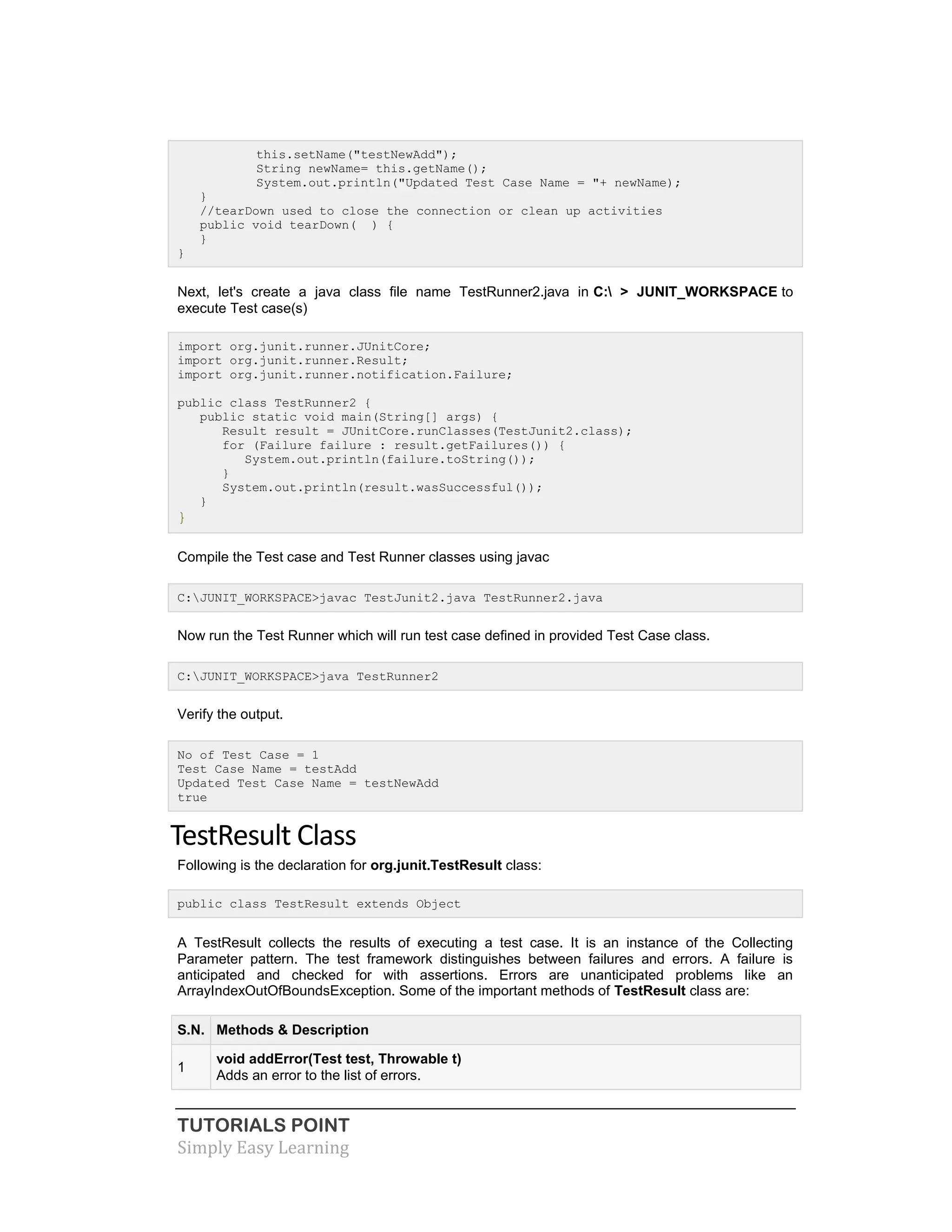 TUTORIALS POINT
Simply Easy Learning
this.setName("testNewAdd");
String newName= this.getName();
System.out.println("Updated Test Case Name = "+ newName);
}
//tearDown used to close the connection or clean up activities
public void tearDown( ) {
}
}
Next, let's create a java class file name TestRunner2.java in C: > JUNIT_WORKSPACE to
execute Test case(s)
import org.junit.runner.JUnitCore;
import org.junit.runner.Result;
import org.junit.runner.notification.Failure;
public class TestRunner2 {
public static void main(String[] args) {
Result result = JUnitCore.runClasses(TestJunit2.class);
for (Failure failure : result.getFailures()) {
System.out.println(failure.toString());
}
System.out.println(result.wasSuccessful());
}
}
Compile the Test case and Test Runner classes using javac
C:JUNIT_WORKSPACE>javac TestJunit2.java TestRunner2.java
Now run the Test Runner which will run test case defined in provided Test Case class.
C:JUNIT_WORKSPACE>java TestRunner2
Verify the output.
No of Test Case = 1
Test Case Name = testAdd
Updated Test Case Name = testNewAdd
true
TestResult Class
Following is the declaration for org.junit.TestResult class:
public class TestResult extends Object
A TestResult collects the results of executing a test case. It is an instance of the Collecting
Parameter pattern. The test framework distinguishes between failures and errors. A failure is
anticipated and checked for with assertions. Errors are unanticipated problems like an
ArrayIndexOutOfBoundsException. Some of the important methods of TestResult class are:
S.N. Methods & Description
1
void addError(Test test, Throwable t)
Adds an error to the list of errors.
 