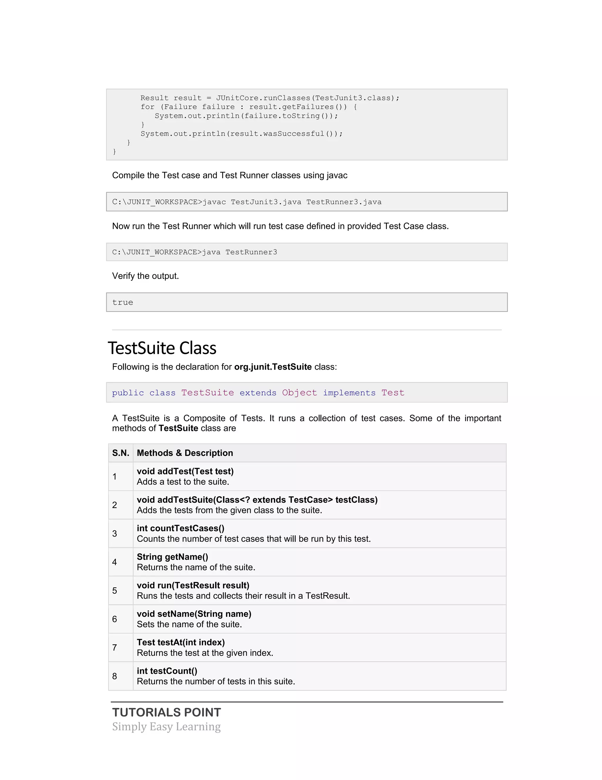 TUTORIALS POINT
Simply Easy Learning
Result result = JUnitCore.runClasses(TestJunit3.class);
for (Failure failure : result.getFailures()) {
System.out.println(failure.toString());
}
System.out.println(result.wasSuccessful());
}
}
Compile the Test case and Test Runner classes using javac
C:JUNIT_WORKSPACE>javac TestJunit3.java TestRunner3.java
Now run the Test Runner which will run test case defined in provided Test Case class.
C:JUNIT_WORKSPACE>java TestRunner3
Verify the output.
true
TestSuite Class
Following is the declaration for org.junit.TestSuite class:
public class TestSuite extends Object implements Test
A TestSuite is a Composite of Tests. It runs a collection of test cases. Some of the important
methods of TestSuite class are
S.N. Methods & Description
1
void addTest(Test test)
Adds a test to the suite.
2
void addTestSuite(Class<? extends TestCase> testClass)
Adds the tests from the given class to the suite.
3
int countTestCases()
Counts the number of test cases that will be run by this test.
4
String getName()
Returns the name of the suite.
5
void run(TestResult result)
Runs the tests and collects their result in a TestResult.
6
void setName(String name)
Sets the name of the suite.
7
Test testAt(int index)
Returns the test at the given index.
8
int testCount()
Returns the number of tests in this suite.
 