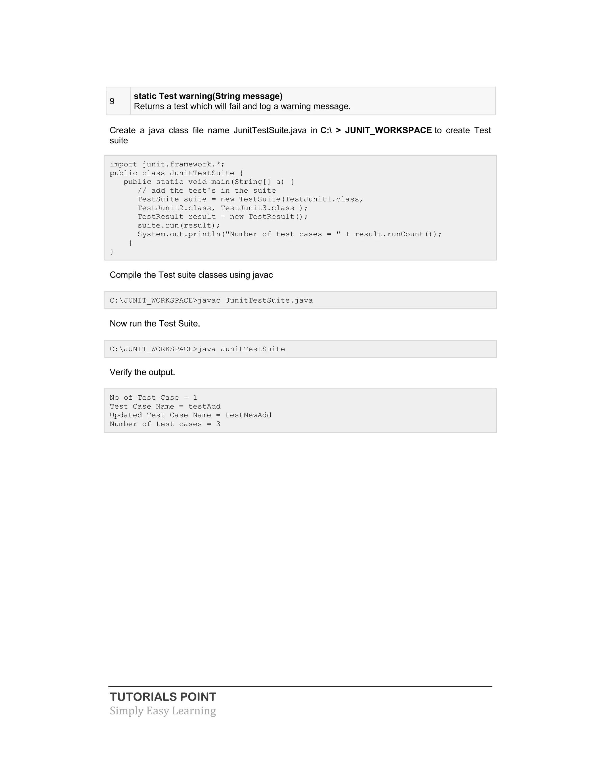 TUTORIALS POINT
Simply Easy Learning
9
static Test warning(String message)
Returns a test which will fail and log a warning message.
Create a java class file name JunitTestSuite.java in C: > JUNIT_WORKSPACE to create Test
suite
import junit.framework.*;
public class JunitTestSuite {
public static void main(String[] a) {
// add the test's in the suite
TestSuite suite = new TestSuite(TestJunit1.class,
TestJunit2.class, TestJunit3.class );
TestResult result = new TestResult();
suite.run(result);
System.out.println("Number of test cases = " + result.runCount());
}
}
Compile the Test suite classes using javac
C:JUNIT_WORKSPACE>javac JunitTestSuite.java
Now run the Test Suite.
C:JUNIT_WORKSPACE>java JunitTestSuite
Verify the output.
No of Test Case = 1
Test Case Name = testAdd
Updated Test Case Name = testNewAdd
Number of test cases = 3
 