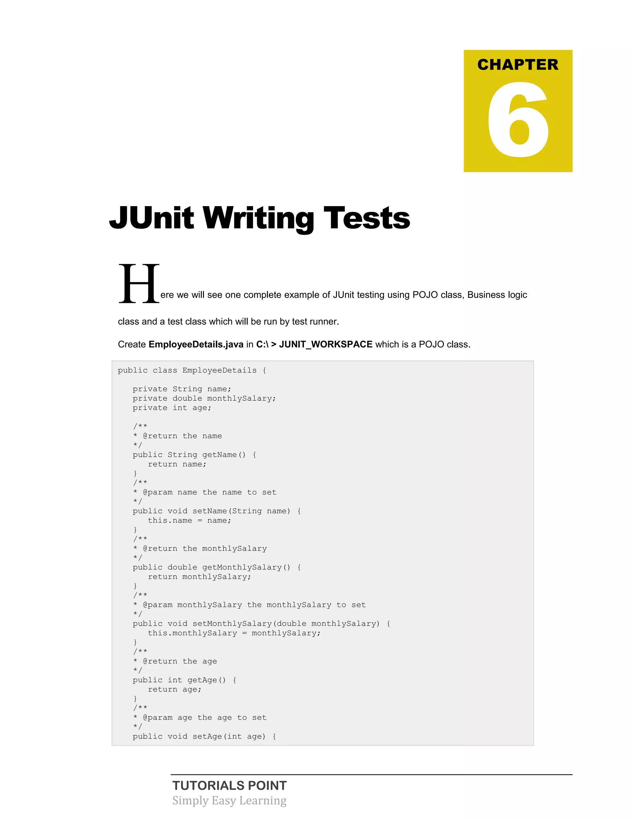 TUTORIALS POINT
Simply Easy Learning
JUnit Writing Tests
Here we will see one complete example of JUnit testing using POJO class, Business logic
class and a test class which will be run by test runner.
Create EmployeeDetails.java in C: > JUNIT_WORKSPACE which is a POJO class.
public class EmployeeDetails {
private String name;
private double monthlySalary;
private int age;
/**
* @return the name
*/
public String getName() {
return name;
}
/**
* @param name the name to set
*/
public void setName(String name) {
this.name = name;
}
/**
* @return the monthlySalary
*/
public double getMonthlySalary() {
return monthlySalary;
}
/**
* @param monthlySalary the monthlySalary to set
*/
public void setMonthlySalary(double monthlySalary) {
this.monthlySalary = monthlySalary;
}
/**
* @return the age
*/
public int getAge() {
return age;
}
/**
* @param age the age to set
*/
public void setAge(int age) {
CHAPTER
6
 