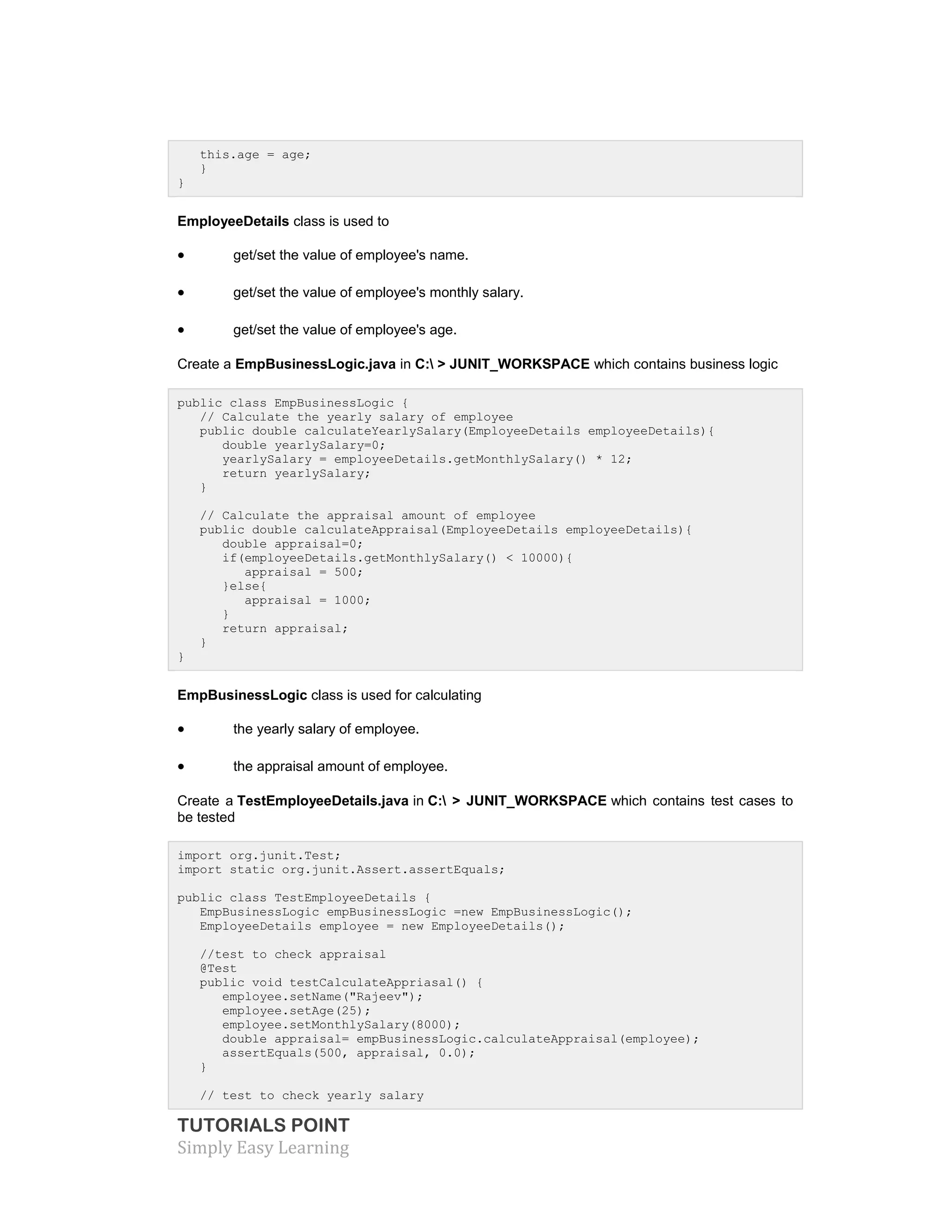 TUTORIALS POINT
Simply Easy Learning
this.age = age;
}
}
EmployeeDetails class is used to
 get/set the value of employee's name.
 get/set the value of employee's monthly salary.
 get/set the value of employee's age.
Create a EmpBusinessLogic.java in C: > JUNIT_WORKSPACE which contains business logic
public class EmpBusinessLogic {
// Calculate the yearly salary of employee
public double calculateYearlySalary(EmployeeDetails employeeDetails){
double yearlySalary=0;
yearlySalary = employeeDetails.getMonthlySalary() * 12;
return yearlySalary;
}
// Calculate the appraisal amount of employee
public double calculateAppraisal(EmployeeDetails employeeDetails){
double appraisal=0;
if(employeeDetails.getMonthlySalary() < 10000){
appraisal = 500;
}else{
appraisal = 1000;
}
return appraisal;
}
}
EmpBusinessLogic class is used for calculating
 the yearly salary of employee.
 the appraisal amount of employee.
Create a TestEmployeeDetails.java in C: > JUNIT_WORKSPACE which contains test cases to
be tested
import org.junit.Test;
import static org.junit.Assert.assertEquals;
public class TestEmployeeDetails {
EmpBusinessLogic empBusinessLogic =new EmpBusinessLogic();
EmployeeDetails employee = new EmployeeDetails();
//test to check appraisal
@Test
public void testCalculateAppriasal() {
employee.setName("Rajeev");
employee.setAge(25);
employee.setMonthlySalary(8000);
double appraisal= empBusinessLogic.calculateAppraisal(employee);
assertEquals(500, appraisal, 0.0);
}
// test to check yearly salary
 