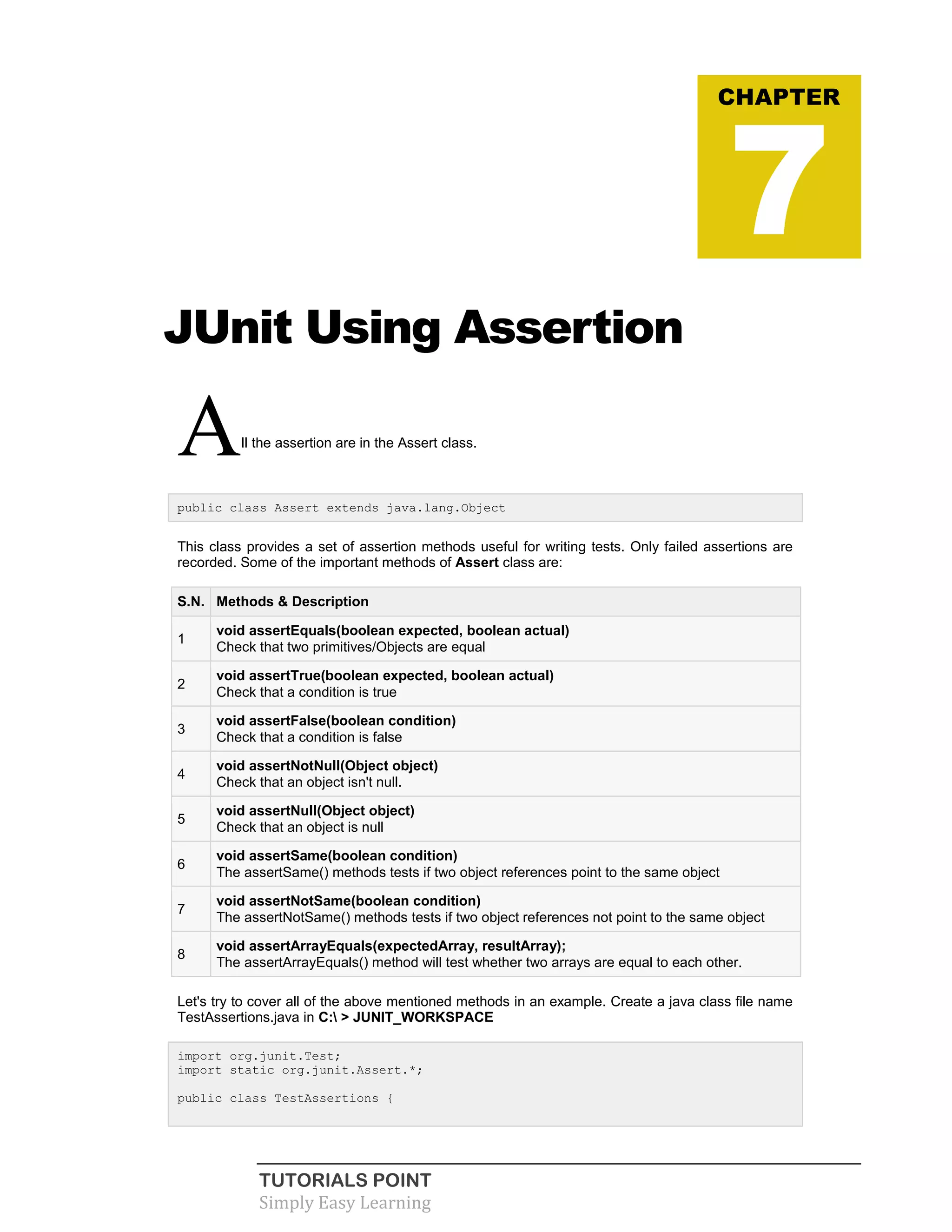 TUTORIALS POINT
Simply Easy Learning
JUnit Using Assertion
All the assertion are in the Assert class.
public class Assert extends java.lang.Object
This class provides a set of assertion methods useful for writing tests. Only failed assertions are
recorded. Some of the important methods of Assert class are:
S.N. Methods & Description
1
void assertEquals(boolean expected, boolean actual)
Check that two primitives/Objects are equal
2
void assertTrue(boolean expected, boolean actual)
Check that a condition is true
3
void assertFalse(boolean condition)
Check that a condition is false
4
void assertNotNull(Object object)
Check that an object isn't null.
5
void assertNull(Object object)
Check that an object is null
6
void assertSame(boolean condition)
The assertSame() methods tests if two object references point to the same object
7
void assertNotSame(boolean condition)
The assertNotSame() methods tests if two object references not point to the same object
8
void assertArrayEquals(expectedArray, resultArray);
The assertArrayEquals() method will test whether two arrays are equal to each other.
Let's try to cover all of the above mentioned methods in an example. Create a java class file name
TestAssertions.java in C: > JUNIT_WORKSPACE
import org.junit.Test;
import static org.junit.Assert.*;
public class TestAssertions {
CHAPTER
7
 