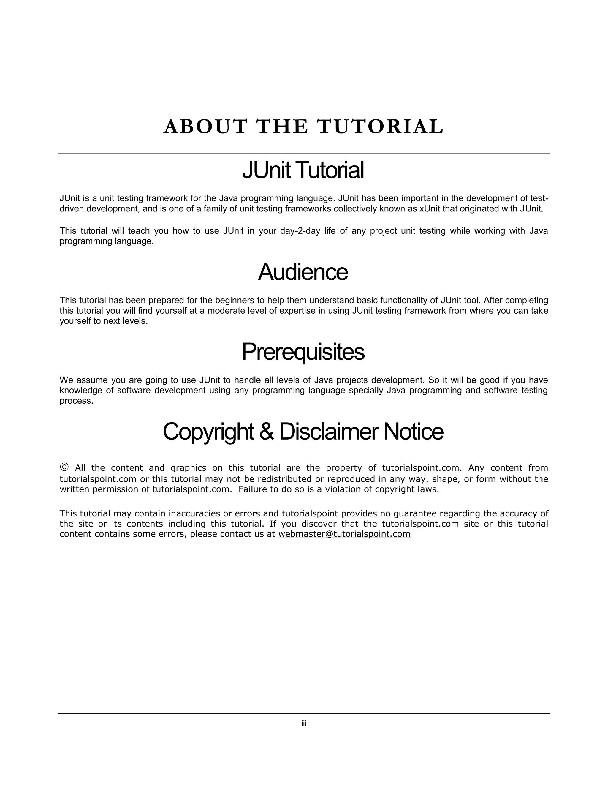 ii
ABOUT THE TUTORIAL
JUnit Tutorial
JUnit is a unit testing framework for the Java programming language. JUnit has been important in the development of test-
driven development, and is one of a family of unit testing frameworks collectively known as xUnit that originated with JUnit.
This tutorial will teach you how to use JUnit in your day-2-day life of any project unit testing while working with Java
programming language.
Audience
This tutorial has been prepared for the beginners to help them understand basic functionality of JUnit tool. After completing
this tutorial you will find yourself at a moderate level of expertise in using JUnit testing framework from where you can take
yourself to next levels.
Prerequisites
We assume you are going to use JUnit to handle all levels of Java projects development. So it will be good if you have
knowledge of software development using any programming language specially Java programming and software testing
process.
Copyright & Disclaimer Notice
 All the content and graphics on this tutorial are the property of tutorialspoint.com. Any content from
tutorialspoint.com or this tutorial may not be redistributed or reproduced in any way, shape, or form without the
written permission of tutorialspoint.com. Failure to do so is a violation of copyright laws.
This tutorial may contain inaccuracies or errors and tutorialspoint provides no guarantee regarding the accuracy of
the site or its contents including this tutorial. If you discover that the tutorialspoint.com site or this tutorial
content contains some errors, please contact us at webmaster@tutorialspoint.com
 